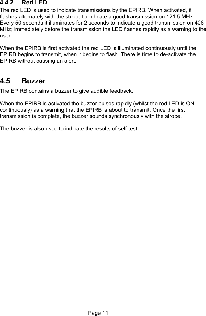 Page 11 4.4.2 Red LED The red LED is used to indicate transmissions by the EPIRB. When activated, it flashes alternately with the strobe to indicate a good transmission on 121.5 MHz. Every 50 seconds it illuminates for 2 seconds to indicate a good transmission on 406 MHz; immediately before the transmission the LED flashes rapidly as a warning to the user. When the EPIRB is first activated the red LED is illuminated continuously until the EPIRB begins to transmit, when it begins to flash. There is time to de-activate the EPIRB without causing an alert. 4.5 Buzzer The EPIRB contains a buzzer to give audible feedback. When the EPIRB is activated the buzzer pulses rapidly (whilst the red LED is ON continuously) as a warning that the EPIRB is about to transmit. Once the first transmission is complete, the buzzer sounds synchronously with the strobe. The buzzer is also used to indicate the results of self-test.