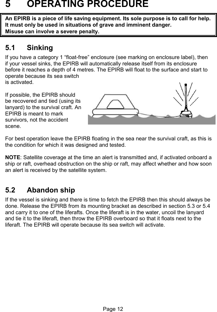 Page 12 5 OPERATING PROCEDURE An EPIRB is a piece of life saving equipment. Its sole purpose is to call for help. It must only be used in situations of grave and imminent danger. Misuse can involve a severe penalty. 5.1 Sinking If you have a category 1 “float-free” enclosure (see marking on enclosure label), then if your vessel sinks, the EPIRB will automatically release itself from its enclosure before it reaches a depth of 4 metres. The EPIRB will float to the surface and start to operate because its sea switch is activated. If possible, the EPIRB should be recovered and tied (using its lanyard) to the survival craft. An EPIRB is meant to mark survivors, not the accident scene. For best operation leave the EPIRB floating in the sea near the survival craft, as this is the condition for which it was designed and tested. NOTE: Satellite coverage at the time an alert is transmitted and, if activated onboard a ship or raft, overhead obstruction on the ship or raft, may affect whether and how soon an alert is received by the satellite system. 5.2 Abandon ship If the vessel is sinking and there is time to fetch the EPIRB then this should always be done. Release the EPIRB from its mounting bracket as described in section 5.3 or 5.4 and carry it to one of the liferafts. Once the liferaft is in the water, uncoil the lanyard and tie it to the liferaft, then throw the EPIRB overboard so that it floats next to the liferaft. The EPIRB will operate because its sea switch will activate.