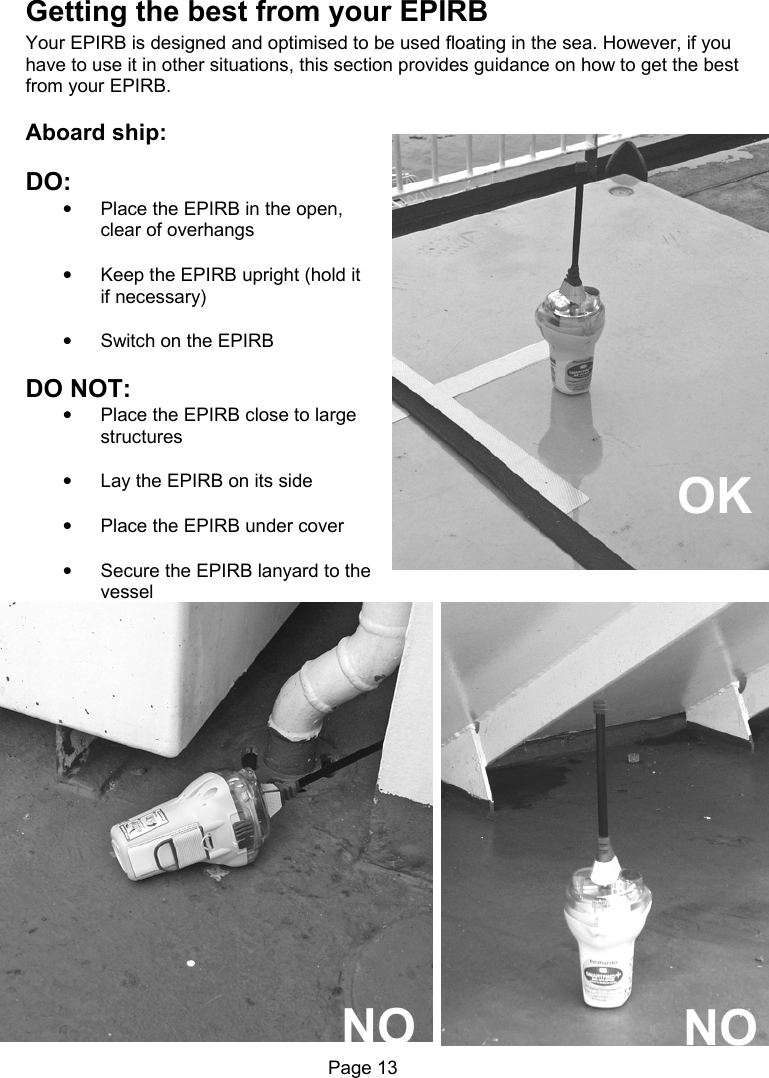 Page 13 Getting the best from your EPIRB Your EPIRB is designed and optimised to be used floating in the sea. However, if you have to use it in other situations, this section provides guidance on how to get the best from your EPIRB. Aboard ship: DO: • Place the EPIRB in the open, clear of overhangs • Keep the EPIRB upright (hold it if necessary) • Switch on the EPIRB DO NOT: • Place the EPIRB close to large structures • Lay the EPIRB on its side • Place the EPIRB under cover • Secure the EPIRB lanyard to the vessel OK NO NO