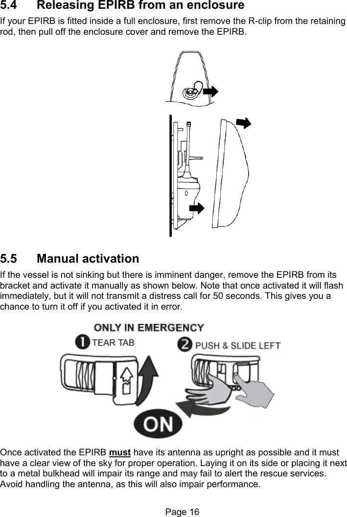 Page 16 5.4 Releasing EPIRB from an enclosure If your EPIRB is fitted inside a full enclosure, first remove the R-clip from the retaining rod, then pull off the enclosure cover and remove the EPIRB. 5.5 Manual activation If the vessel is not sinking but there is imminent danger, remove the EPIRB from its bracket and activate it manually as shown below. Note that once activated it will flash immediately, but it will not transmit a distress call for 50 seconds. This gives you a chance to turn it off if you activated it in error. Once activated the EPIRB must have its antenna as upright as possible and it must have a clear view of the sky for proper operation. Laying it on its side or placing it next to a metal bulkhead will impair its range and may fail to alert the rescue services. Avoid handling the antenna, as this will also impair performance.