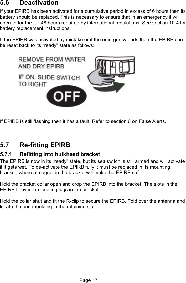 Page 17 5.6 Deactivation If your EPIRB has been activated for a cumulative period in excess of 6 hours then its battery should be replaced. This is necessary to ensure that in an emergency it will operate for the full 48 hours required by international regulations. See section 10.4 for battery replacement instructions. If the EPIRB was activated by mistake or if the emergency ends then the EPIRB can be reset back to its “ready” state as follows: If EPIRB is still flashing then it has a fault. Refer to section 6 on False Alerts. 5.7 Re-fitting EPIRB 5.7.1 Refitting into bulkhead bracket The EPIRB is now in its “ready” state, but its sea switch is still armed and will activate if it gets wet. To de-activate the EPIRB fully it must be replaced in its mounting bracket, where a magnet in the bracket will make the EPIRB safe. Hold the bracket collar open and drop the EPIRB into the bracket. The slots in the EPIRB fit over the locating lugs in the bracket. Hold the collar shut and fit the R-clip to secure the EPIRB. Fold over the antenna and locate the end moulding in the retaining slot.