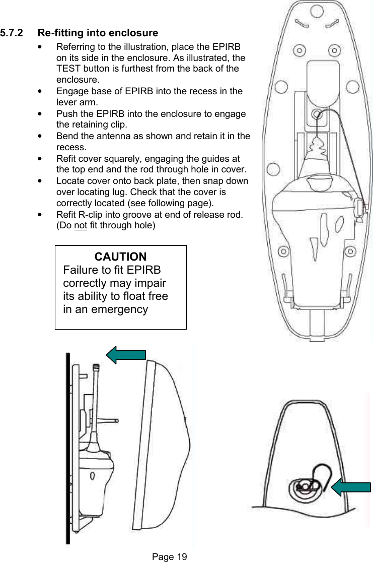 Page 19 5.7.2 Re-fitting into enclosure • Referring to the illustration, place the EPIRB on its side in the enclosure. As illustrated, the TEST button is furthest from the back of the enclosure. • Engage base of EPIRB into the recess in the lever arm. • Push the EPIRB into the enclosure to engage the retaining clip. • Bend the antenna as shown and retain it in the recess. • Refit cover squarely, engaging the guides at the top end and the rod through hole in cover. • Locate cover onto back plate, then snap down over locating lug. Check that the cover is correctly located (see following page). • Refit R-clip into groove at end of release rod. (Do not fit through hole) CAUTION Failure to fit EPIRB correctly may impair its ability to float free in an emergency