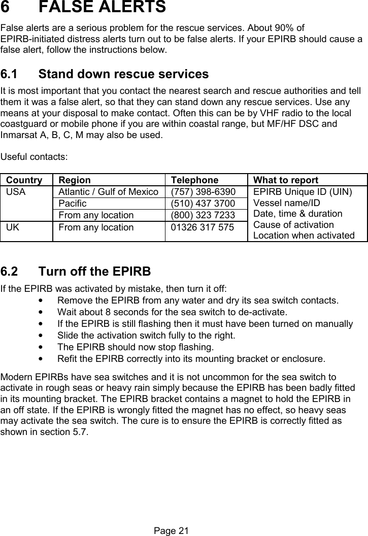 Page 21 6 FALSE ALERTS False alerts are a serious problem for the rescue services. About 90% of EPIRB-initiated distress alerts turn out to be false alerts. If your EPIRB should cause a false alert, follow the instructions below. 6.1 Stand down rescue services It is most important that you contact the nearest search and rescue authorities and tell them it was a false alert, so that they can stand down any rescue services. Use any means at your disposal to make contact. Often this can be by VHF radio to the local coastguard or mobile phone if you are within coastal range, but MF/HF DSC and Inmarsat A, B, C, M may also be used. Useful contacts: Country Region Telephone What to report Atlantic / Gulf of Mexico (757) 398-6390 Pacific (510) 437 3700 USA From any location (800) 323 7233 UK From any location 01326 317 575 EPIRB Unique ID (UIN) Vessel name/ID Date, time & duration Cause of activation Location when activated 6.2 Turn off the EPIRB If the EPIRB was activated by mistake, then turn it off: • Remove the EPIRB from any water and dry its sea switch contacts. • Wait about 8 seconds for the sea switch to de-activate. • If the EPIRB is still flashing then it must have been turned on manually • Slide the activation switch fully to the right. • The EPIRB should now stop flashing. • Refit the EPIRB correctly into its mounting bracket or enclosure. Modern EPIRBs have sea switches and it is not uncommon for the sea switch to activate in rough seas or heavy rain simply because the EPIRB has been badly fitted in its mounting bracket. The EPIRB bracket contains a magnet to hold the EPIRB in an off state. If the EPIRB is wrongly fitted the magnet has no effect, so heavy seas may activate the sea switch. The cure is to ensure the EPIRB is correctly fitted as shown in section 5.7.