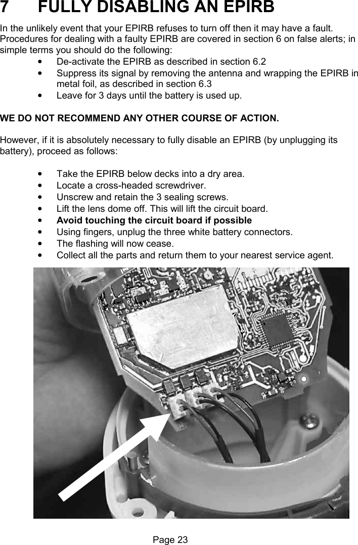 Page 23 7 FULLY DISABLING AN EPIRB In the unlikely event that your EPIRB refuses to turn off then it may have a fault. Procedures for dealing with a faulty EPIRB are covered in section 6 on false alerts; in simple terms you should do the following: • De-activate the EPIRB as described in section 6.2 • Suppress its signal by removing the antenna and wrapping the EPIRB in metal foil, as described in section 6.3 • Leave for 3 days until the battery is used up. WE DO NOT RECOMMEND ANY OTHER COURSE OF ACTION. However, if it is absolutely necessary to fully disable an EPIRB (by unplugging its battery), proceed as follows: • Take the EPIRB below decks into a dry area. • Locate a cross-headed screwdriver. • Unscrew and retain the 3 sealing screws. • Lift the lens dome off. This will lift the circuit board. • Avoid touching the circuit board if possible • Using fingers, unplug the three white battery connectors. • The flashing will now cease. • Collect all the parts and return them to your nearest service agent.