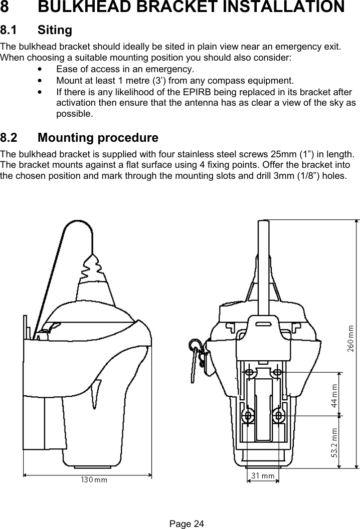 Page 24 8 BULKHEAD BRACKET INSTALLATION 8.1 Siting The bulkhead bracket should ideally be sited in plain view near an emergency exit. When choosing a suitable mounting position you should also consider: • Ease of access in an emergency. • Mount at least 1 metre (3’) from any compass equipment. • If there is any likelihood of the EPIRB being replaced in its bracket after activation then ensure that the antenna has as clear a view of the sky as possible. 8.2 Mounting procedure The bulkhead bracket is supplied with four stainless steel screws 25mm (1”) in length. The bracket mounts against a flat surface using 4 fixing points. Offer the bracket into the chosen position and mark through the mounting slots and drill 3mm (1/8”) holes.