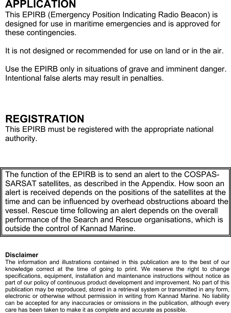 APPLICATION This EPIRB (Emergency Position Indicating Radio Beacon) is designed for use in maritime emergencies and is approved for these contingencies. It is not designed or recommended for use on land or in the air. Use the EPIRB only in situations of grave and imminent danger. Intentional false alerts may result in penalties. REGISTRATION This EPIRB must be registered with the appropriate national authority. The function of the EPIRB is to send an alert to the COSPAS-SARSAT satellites, as described in the Appendix. How soon an alert is received depends on the positions of the satellites at the time and can be influenced by overhead obstructions aboard the vessel. Rescue time following an alert depends on the overall performance of the Search and Rescue organisations, which is outside the control of Kannad Marine. Disclaimer The information and illustrations contained in this publication are to the best of our knowledge correct at the time of going to print. We reserve the right to change specifications, equipment, installation and maintenance instructions without notice as part of our policy of continuous product development and improvement. No part of this publication may be reproduced, stored in a retrieval system or transmitted in any form, electronic or otherwise without permission in writing from Kannad Marine. No liability can be accepted for any inaccuracies or omissions in the publication, although every care has been taken to make it as complete and accurate as possible.