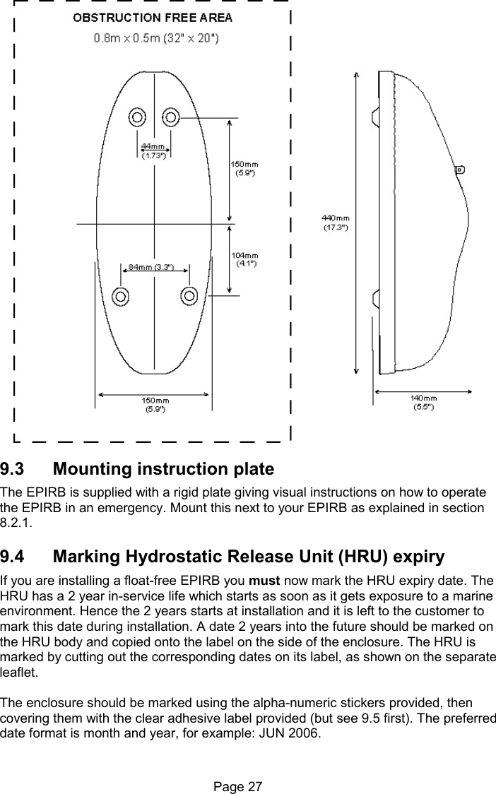 Page 27 9.3 Mounting instruction plate The EPIRB is supplied with a rigid plate giving visual instructions on how to operate the EPIRB in an emergency. Mount this next to your EPIRB as explained in section 8.2.1. 9.4 Marking Hydrostatic Release Unit (HRU) expiry If you are installing a float-free EPIRB you must now mark the HRU expiry date. The HRU has a 2 year in-service life which starts as soon as it gets exposure to a marine environment. Hence the 2 years starts at installation and it is left to the customer to mark this date during installation. A date 2 years into the future should be marked on the HRU body and copied onto the label on the side of the enclosure. The HRU is marked by cutting out the corresponding dates on its label, as shown on the separate leaflet. The enclosure should be marked using the alpha-numeric stickers provided, then covering them with the clear adhesive label provided (but see 9.5 first). The preferred date format is month and year, for example: JUN 2006.