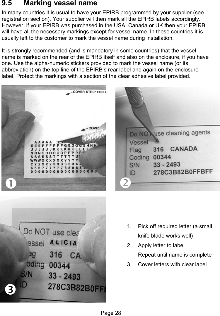 Page 28 9.5 Marking vessel name In many countries it is usual to have your EPIRB programmed by your supplier (see registration section). Your supplier will then mark all the EPIRB labels accordingly. However, if your EPIRB was purchased in the USA, Canada or UK then your EPIRB will have all the necessary markings except for vessel name. In these countries it is usually left to the customer to mark the vessel name during installation. It is strongly recommended (and is mandatory in some countries) that the vessel name is marked on the rear of the EPIRB itself and also on the enclosure, if you have one. Use the alpha-numeric stickers provided to mark the vessel name (or its abbreviation) on the top line of the EPIRB’s rear label and again on the enclosure label. Protect the markings with a section of the clear adhesive label provided. 1. Pick off required letter (a small knife blade works well) 2. Apply letter to label Repeat until name is complete 3. Cover letters with clear label 