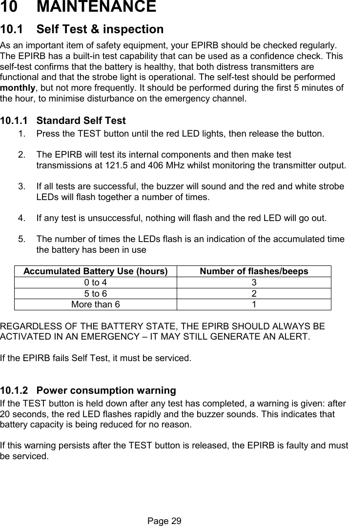 Page 29 10 MAINTENANCE 10.1 Self Test & inspection As an important item of safety equipment, your EPIRB should be checked regularly. The EPIRB has a built-in test capability that can be used as a confidence check. This self-test confirms that the battery is healthy, that both distress transmitters are functional and that the strobe light is operational. The self-test should be performed monthly, but not more frequently. It should be performed during the first 5 minutes of the hour, to minimise disturbance on the emergency channel. 10.1.1 Standard Self Test 1. Press the TEST button until the red LED lights, then release the button. 2. The EPIRB will test its internal components and then make test transmissions at 121.5 and 406 MHz whilst monitoring the transmitter output. 3. If all tests are successful, the buzzer will sound and the red and white strobe LEDs will flash together a number of times. 4. If any test is unsuccessful, nothing will flash and the red LED will go out. 5. The number of times the LEDs flash is an indication of the accumulated time the battery has been in use Accumulated Battery Use (hours) Number of flashes/beeps 0 to 4 3 5 to 6 2 More than 6 1 REGARDLESS OF THE BATTERY STATE, THE EPIRB SHOULD ALWAYS BE ACTIVATED IN AN EMERGENCY – IT MAY STILL GENERATE AN ALERT. If the EPIRB fails Self Test, it must be serviced. 10.1.2 Power consumption warning If the TEST button is held down after any test has completed, a warning is given: after 20 seconds, the red LED flashes rapidly and the buzzer sounds. This indicates that battery capacity is being reduced for no reason. If this warning persists after the TEST button is released, the EPIRB is faulty and must be serviced.