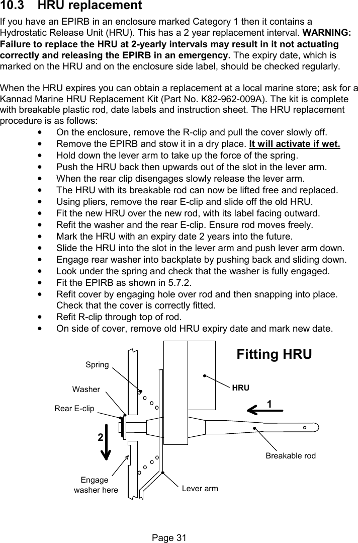 Page 31 10.3 HRU replacement If you have an EPIRB in an enclosure marked Category 1 then it contains a Hydrostatic Release Unit (HRU). This has a 2 year replacement interval. WARNING: Failure to replace the HRU at 2-yearly intervals may result in it not actuating correctly and releasing the EPIRB in an emergency. The expiry date, which is marked on the HRU and on the enclosure side label, should be checked regularly. When the HRU expires you can obtain a replacement at a local marine store; ask for a Kannad Marine HRU Replacement Kit (Part No. K82-962-009A). The kit is complete with breakable plastic rod, date labels and instruction sheet. The HRU replacement procedure is as follows: • On the enclosure, remove the R-clip and pull the cover slowly off. • Remove the EPIRB and stow it in a dry place. It will activate if wet. • Hold down the lever arm to take up the force of the spring. • Push the HRU back then upwards out of the slot in the lever arm. • When the rear clip disengages slowly release the lever arm. • The HRU with its breakable rod can now be lifted free and replaced. • Using pliers, remove the rear E-clip and slide off the old HRU. • Fit the new HRU over the new rod, with its label facing outward. • Refit the washer and the rear E-clip. Ensure rod moves freely. • Mark the HRU with an expiry date 2 years into the future. • Slide the HRU into the slot in the lever arm and push lever arm down. • Engage rear washer into backplate by pushing back and sliding down. • Look under the spring and check that the washer is fully engaged. • Fit the EPIRB as shown in 5.7.2. • Refit cover by engaging hole over rod and then snapping into place. Check that the cover is correctly fitted. • Refit R-clip through top of rod. • On side of cover, remove old HRU expiry date and mark new date. 12Breakable rodHRULever armSpringEngagewasher hereRear E-clipFitting HRUWasher