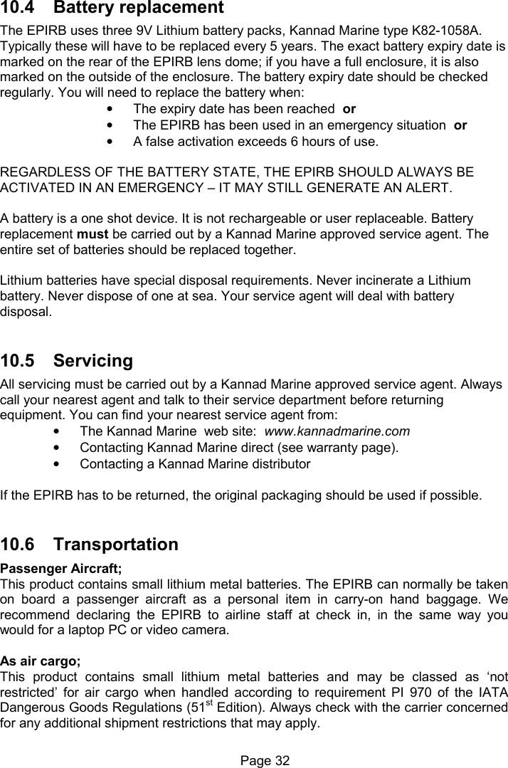 Page 32 10.4 Battery replacement The EPIRB uses three 9V Lithium battery packs, Kannad Marine type K82-1058A. Typically these will have to be replaced every 5 years. The exact battery expiry date is marked on the rear of the EPIRB lens dome; if you have a full enclosure, it is also marked on the outside of the enclosure. The battery expiry date should be checked regularly. You will need to replace the battery when: • The expiry date has been reached or • The EPIRB has been used in an emergency situation or • A false activation exceeds 6 hours of use. REGARDLESS OF THE BATTERY STATE, THE EPIRB SHOULD ALWAYS BE ACTIVATED IN AN EMERGENCY – IT MAY STILL GENERATE AN ALERT. A battery is a one shot device. It is not rechargeable or user replaceable. Battery replacement must be carried out by a Kannad Marine approved service agent. The entire set of batteries should be replaced together. Lithium batteries have special disposal requirements. Never incinerate a Lithium battery. Never dispose of one at sea. Your service agent will deal with battery disposal. 10.5 Servicing All servicing must be carried out by a Kannad Marine approved service agent. Always call your nearest agent and talk to their service department before returning equipment. You can find your nearest service agent from: • The Kannad Marine web site: www.kannadmarine.com • Contacting Kannad Marine direct (see warranty page). • Contacting a Kannad Marine distributor If the EPIRB has to be returned, the original packaging should be used if possible. 10.6 Transportation Passenger Aircraft; This product contains small lithium metal batteries. The EPIRB can normally be taken on board a passenger aircraft as a personal item in carry-on hand baggage. We recommend declaring the EPIRB to airline staff at check in, in the same way you would for a laptop PC or video camera. As air cargo; This product contains small lithium metal batteries and may be classed as ‘not restricted’ for air cargo when handled according to requirement PI 970 of the IATA Dangerous Goods Regulations (51st Edition). Always check with the carrier concerned for any additional shipment restrictions that may apply.