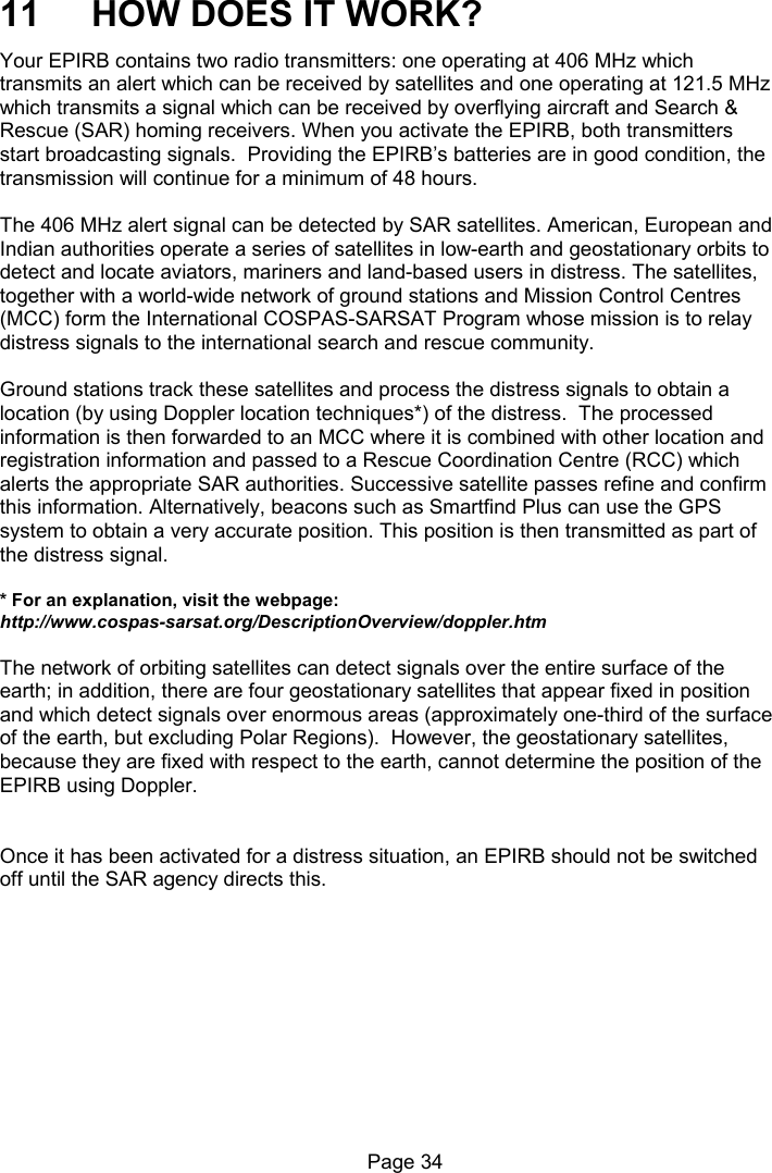 Page 34 11 HOW DOES IT WORK? Your EPIRB contains two radio transmitters: one operating at 406 MHz which transmits an alert which can be received by satellites and one operating at 121.5 MHz which transmits a signal which can be received by overflying aircraft and Search & Rescue (SAR) homing receivers. When you activate the EPIRB, both transmitters start broadcasting signals. Providing the EPIRB’s batteries are in good condition, the transmission will continue for a minimum of 48 hours. The 406 MHz alert signal can be detected by SAR satellites. American, European and Indian authorities operate a series of satellites in low-earth and geostationary orbits to detect and locate aviators, mariners and land-based users in distress. The satellites, together with a world-wide network of ground stations and Mission Control Centres (MCC) form the International COSPAS-SARSAT Program whose mission is to relay distress signals to the international search and rescue community. Ground stations track these satellites and process the distress signals to obtain a location (by using Doppler location techniques*) of the distress. The processed information is then forwarded to an MCC where it is combined with other location and registration information and passed to a Rescue Coordination Centre (RCC) which alerts the appropriate SAR authorities. Successive satellite passes refine and confirm this information. Alternatively, beacons such as Smartfind Plus can use the GPS system to obtain a very accurate position. This position is then transmitted as part of the distress signal. * For an explanation, visit the webpage: http://www.cospas-sarsat.org/DescriptionOverview/doppler.htm The network of orbiting satellites can detect signals over the entire surface of the earth; in addition, there are four geostationary satellites that appear fixed in position and which detect signals over enormous areas (approximately one-third of the surface of the earth, but excluding Polar Regions). However, the geostationary satellites, because they are fixed with respect to the earth, cannot determine the position of the EPIRB using Doppler. Once it has been activated for a distress situation, an EPIRB should not be switched off until the SAR agency directs this.