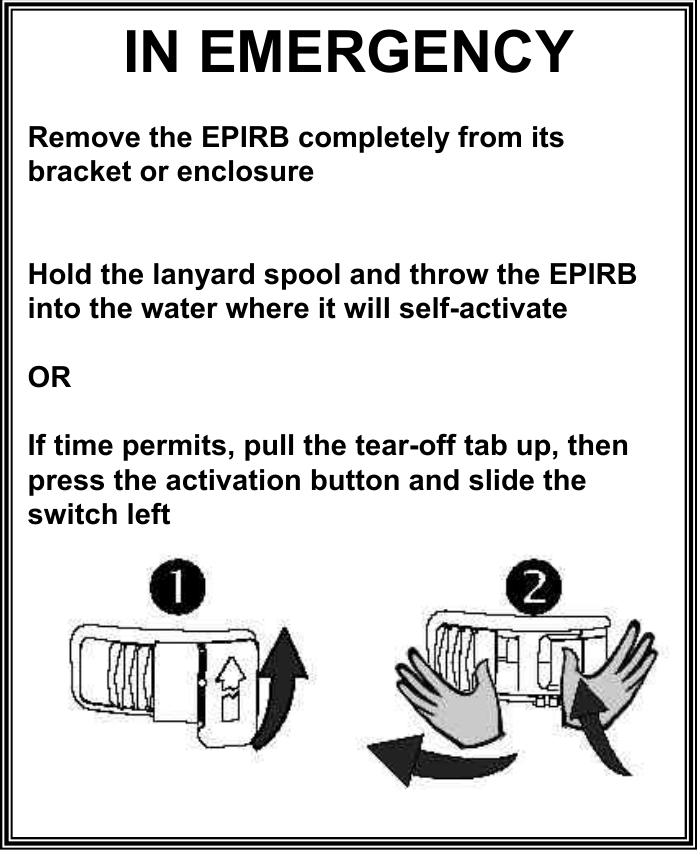 IN EMERGENCY Remove the EPIRB completely from its bracket or enclosure Hold the lanyard spool and throw the EPIRB into the water where it will self-activate OR If time permits, pull the tear-off tab up, then press the activation button and slide the switch left