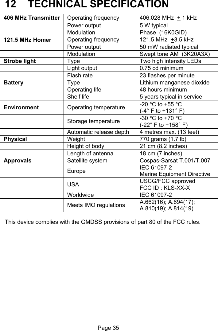 Page 35 12 TECHNICAL SPECIFICATION 406 MHz Transmitter Operating frequency 406.028 MHz + 1 kHz Power output 5 W typical Modulation Phase (16K0GID) 121.5 MHz Homer Operating frequency 121.5 MHz +3.5 kHz Power output 50 mW radiated typical Modulation Swept tone AM (3K20A3X) Strobe light Type Two high intensity LEDs Light output 0.75 cd minimum Flash rate 23 flashes per minute Battery Type Lithium manganese dioxide Operating life 48 hours minimum Shelf life 5 years typical in service Environment Operating temperature -20 °C to +55 °C (-4° F to +131° F) Storage temperature -30 °C to +70 °C (-22° F to +158° F) Automatic release depth 4 metres max. (13 feet) Physical Weight 770 grams (1.7 lb) Height of body 21 cm (8.2 inches) Length of antenna 18 cm (7 inches) Approvals Satellite system Cospas-Sarsat T.001/T.007 Europe IEC 61097-2 Marine Equipment Directive USA USCG/FCC approved FCC ID : KLS-XX-X Worldwide IEC 61097-2 Meets IMO regulations A.662(16); A.694(17); A.810(19); A.814(19) This device complies with the GMDSS provisions of part 80 of the FCC rules.