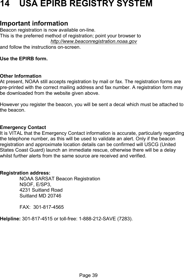 Page 39 14 USA EPIRB REGISTRY SYSTEM Important information Beacon registration is now available on-line. This is the preferred method of registration; point your browser to http://www.beaconregistration.noaa.gov and follow the instructions on-screen. Use the EPIRB form. Other Information At present, NOAA still accepts registration by mail or fax. The registration forms are pre-printed with the correct mailing address and fax number. A registration form may be downloaded from the website given above. However you register the beacon, you will be sent a decal which must be attached to the beacon. Emergency Contact It is VITAL that the Emergency Contact information is accurate, particularly regarding the telephone number, as this will be used to validate an alert. Only if the beacon registration and approximate location details can be confirmed will USCG (United States Coast Guard) launch an immediate rescue, otherwise there will be a delay whilst further alerts from the same source are received and verified. Registration address: NOAA SARSAT Beacon Registration NSOF, E/SP3, 4231 Suitland Road Suitland MD 20746 FAX: 301-817-4565 Helpline: 301-817-4515 or toll-free: 1-888-212-SAVE (7283).