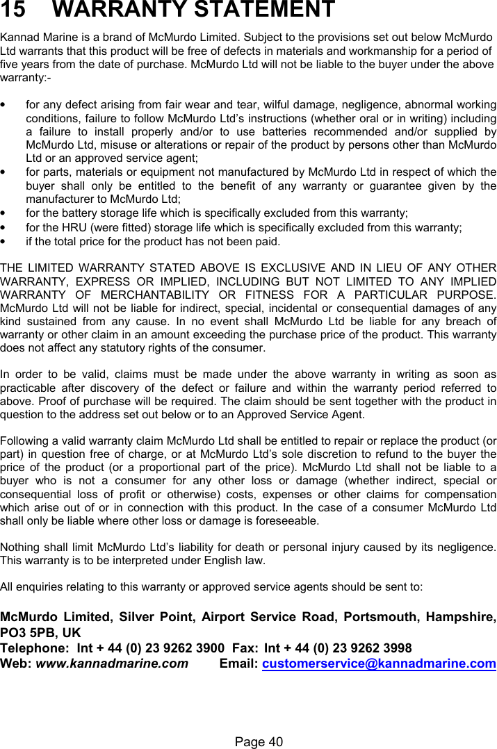 Page 40 15 WARRANTY STATEMENT Kannad Marine is a brand of McMurdo Limited. Subject to the provisions set out below McMurdo Ltd warrants that this product will be free of defects in materials and workmanship for a period of five years from the date of purchase. McMurdo Ltd will not be liable to the buyer under the above warranty:- • for any defect arising from fair wear and tear, wilful damage, negligence, abnormal working conditions, failure to follow McMurdo Ltd’s instructions (whether oral or in writing) including a failure to install properly and/or to use batteries recommended and/or supplied by McMurdo Ltd, misuse or alterations or repair of the product by persons other than McMurdo Ltd or an approved service agent; • for parts, materials or equipment not manufactured by McMurdo Ltd in respect of which the buyer shall only be entitled to the benefit of any warranty or guarantee given by the manufacturer to McMurdo Ltd; • for the battery storage life which is specifically excluded from this warranty; • for the HRU (were fitted) storage life which is specifically excluded from this warranty; • if the total price for the product has not been paid. THE LIMITED WARRANTY STATED ABOVE IS EXCLUSIVE AND IN LIEU OF ANY OTHER WARRANTY, EXPRESS OR IMPLIED, INCLUDING BUT NOT LIMITED TO ANY IMPLIED WARRANTY OF MERCHANTABILITY OR FITNESS FOR A PARTICULAR PURPOSE. McMurdo Ltd will not be liable for indirect, special, incidental or consequential damages of any kind sustained from any cause. In no event shall McMurdo Ltd be liable for any breach of warranty or other claim in an amount exceeding the purchase price of the product. This warranty does not affect any statutory rights of the consumer. In order to be valid, claims must be made under the above warranty in writing as soon as practicable after discovery of the defect or failure and within the warranty period referred to above. Proof of purchase will be required. The claim should be sent together with the product in question to the address set out below or to an Approved Service Agent. Following a valid warranty claim McMurdo Ltd shall be entitled to repair or replace the product (or part) in question free of charge, or at McMurdo Ltd’s sole discretion to refund to the buyer the price of the product (or a proportional part of the price). McMurdo Ltd shall not be liable to a buyer who is not a consumer for any other loss or damage (whether indirect, special or consequential loss of profit or otherwise) costs, expenses or other claims for compensation which arise out of or in connection with this product. In the case of a consumer McMurdo Ltd shall only be liable where other loss or damage is foreseeable. Nothing shall limit McMurdo Ltd’s liability for death or personal injury caused by its negligence. This warranty is to be interpreted under English law. All enquiries relating to this warranty or approved service agents should be sent to: McMurdo Limited, Silver Point, Airport Service Road, Portsmouth, Hampshire, PO3 5PB, UK Telephone: Int + 44 (0) 23 9262 3900 Fax: Int + 44 (0) 23 9262 3998 Web: www.kannadmarine.com Email: customerservice@kannadmarine.com
