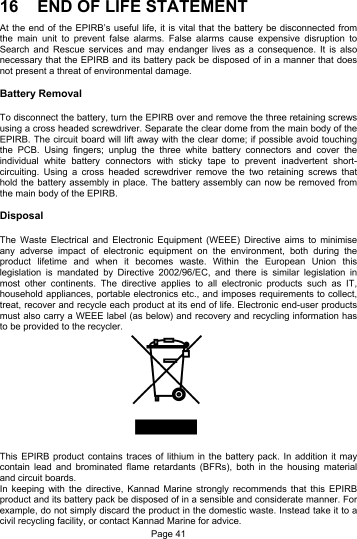 Page 41 16 END OF LIFE STATEMENT At the end of the EPIRB’s useful life, it is vital that the battery be disconnected from the main unit to prevent false alarms. False alarms cause expensive disruption to Search and Rescue services and may endanger lives as a consequence. It is also necessary that the EPIRB and its battery pack be disposed of in a manner that does not present a threat of environmental damage. Battery Removal To disconnect the battery, turn the EPIRB over and remove the three retaining screws using a cross headed screwdriver. Separate the clear dome from the main body of the EPIRB. The circuit board will lift away with the clear dome; if possible avoid touching the PCB. Using fingers; unplug the three white battery connectors and cover the individual white battery connectors with sticky tape to prevent inadvertent short-circuiting. Using a cross headed screwdriver remove the two retaining screws that hold the battery assembly in place. The battery assembly can now be removed from the main body of the EPIRB. Disposal The Waste Electrical and Electronic Equipment (WEEE) Directive aims to minimise any adverse impact of electronic equipment on the environment, both during the product lifetime and when it becomes waste. Within the European Union this legislation is mandated by Directive 2002/96/EC, and there is similar legislation in most other continents. The directive applies to all electronic products such as IT, household appliances, portable electronics etc., and imposes requirements to collect, treat, recover and recycle each product at its end of life. Electronic end-user products must also carry a WEEE label (as below) and recovery and recycling information has to be provided to the recycler. This EPIRB product contains traces of lithium in the battery pack. In addition it may contain lead and brominated flame retardants (BFRs), both in the housing material and circuit boards. In keeping with the directive, Kannad Marine strongly recommends that this EPIRB product and its battery pack be disposed of in a sensible and considerate manner. For example, do not simply discard the product in the domestic waste. Instead take it to a civil recycling facility, or contact Kannad Marine for advice.