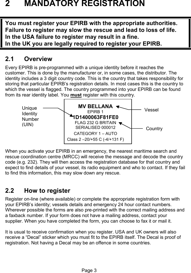 Page 3 2 MANDATORY REGISTRATION You must register your EPIRB with the appropriate authorities. Failure to register may slow the rescue and lead to loss of life. In the USA failure to register may result in a fine. In the UK you are legally required to register your EPIRB. 2.1 Overview Every EPIRB is pre-programmed with a unique identity before it reaches the customer. This is done by the manufacturer or, in some cases, the distributor. The identity includes a 3 digit country code. This is the country that takes responsibility for storing that particular EPIRB’s registration details. In most cases this is the country to which the vessel is flagged. The country programmed into your EPIRB can be found from its rear identity label. You must register with this country. MV BELLANA EPIRB 1 1D1400063F81FE0 FLAG 232 G BRITAIN SERIALISED 000012 CATEGORY 1 – AUTO Class 2 –20/+55 C (-4/+131 F) When you activate your EPIRB in an emergency, the nearest maritime search and rescue coordination centre (MRCC) will receive the message and decode the country code (e.g. 232). They will then access the registration database for that country and expect to find details of your vessel, its radio equipment and who to contact. If they fail to find this information, this may slow down any rescue. 2.2 How to register Register on-line (where available) or complete the appropriate registration form with your EPIRB’s identity; vessels details and emergency 24 hour contact numbers. Wherever possible the forms are also pre-printed with the correct mailing address and a faxback number. If your form does not have a mailing address, contact your supplier. When you have completed the form, you can choose to fax it or mail it. It is usual to receive confirmation when you register. USA and UK owners will also receive a “Decal” sticker which you must fit to the EPIRB itself. The Decal is proof of registration. Not having a Decal may be an offence in some countries. Vessel Unique Identity Number (UIN) Country