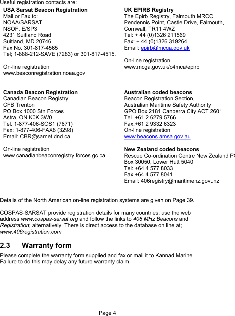 Page 4 Useful registration contacts are: USA Sarsat Beacon Registration Mail or Fax to: NOAA/SARSAT NSOF, E/SP3 4231 Suitland Road Suitland, MD 20746 Fax No. 301-817-4565 Tel; 1-888-212-SAVE (7283) or 301-817-4515. On-line registration www.beaconregistration.noaa.gov UK EPIRB Registry The Epirb Registry, Falmouth MRCC, Pendennis Point, Castle Drive, Falmouth, Cornwall, TR11 4WZ Tel: + 44 (0)1326 211569 Fax: + 44 (0)1326 319264 Email: epirb@mcga.gov.uk On-line registration www.mcga.gov.uk/c4mca/epirb Canada Beacon Registration Canadian Beacon Registry CFB Trenton PO Box 1000 Stn Forces Astra, ON K0K 3W0 Tel. 1-877-406-SOS1 (7671) Fax: 1-877-406-FAX8 (3298) Email: CBR@sarnet.dnd.ca On-line registration www.canadianbeaconregistry.forces.gc.ca Australian coded beacons Beacon Registration Section, Australian Maritime Safety Authority GPO Box 2181 Canberra City ACT 2601 Tel. +61 2 6279 5766 Fax.+61 2 9332 6323 On-line registration www.beacons.amsa.gov.au New Zealand coded beacons Rescue Co-ordination Centre New Zealand PO Box 30050, Lower Hutt 5040 Tel: +64 4 577 8033 Fax +64 4 577 8041 Email: 406registry@maritimenz.govt.nz Details of the North American on-line registration systems are given on Page 39. COSPAS-SARSAT provide registration details for many countries; use the web address www.cospas-sarsat.org and follow the links to 406 MHz Beacons and Registration; alternatively. There is direct access to the database on line at; www.406registration.com 2.3 Warranty form Please complete the warranty form supplied and fax or mail it to Kannad Marine. Failure to do this may delay any future warranty claim.