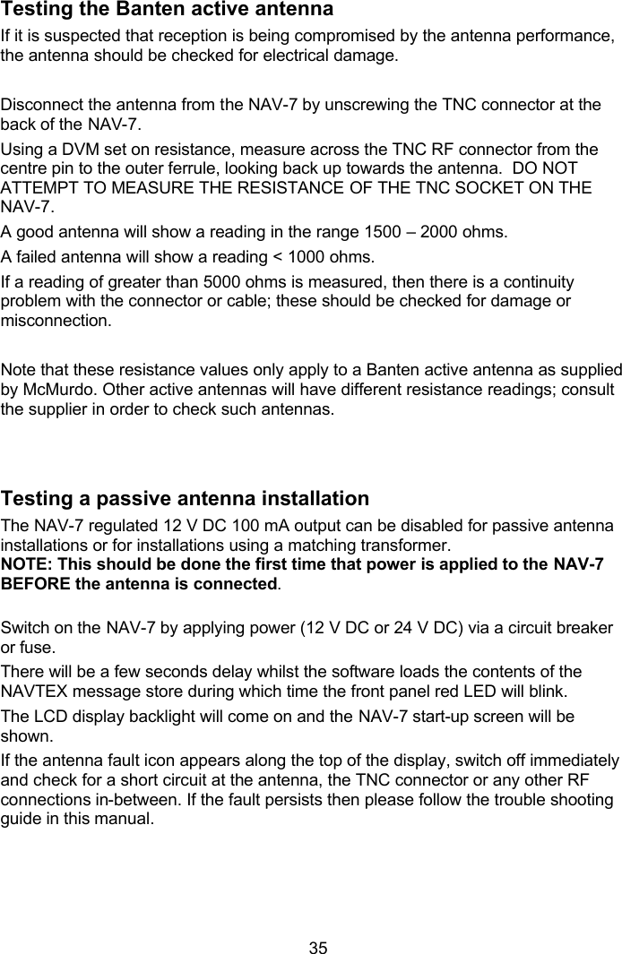  35 Testing the Banten active antenna If it is suspected that reception is being compromised by the antenna performance, the antenna should be checked for electrical damage.   Disconnect the antenna from the NAV-7 by unscrewing the TNC connector at the back of the NAV-7.  Using a DVM set on resistance, measure across the TNC RF connector from the centre pin to the outer ferrule, looking back up towards the antenna.  DO NOT ATTEMPT TO MEASURE THE RESISTANCE OF THE TNC SOCKET ON THE NAV-7. A good antenna will show a reading in the range 1500 – 2000 ohms. A failed antenna will show a reading &lt; 1000 ohms.  If a reading of greater than 5000 ohms is measured, then there is a continuity problem with the connector or cable; these should be checked for damage or misconnection.  Note that these resistance values only apply to a Banten active antenna as supplied by McMurdo. Other active antennas will have different resistance readings; consult the supplier in order to check such antennas.  Testing a passive antenna installation The NAV-7 regulated 12 V DC 100 mA output can be disabled for passive antenna installations or for installations using a matching transformer.  NOTE: This should be done the first time that power is applied to the NAV-7  BEFORE the antenna is connected.   Switch on the NAV-7 by applying power (12 V DC or 24 V DC) via a circuit breaker or fuse. There will be a few seconds delay whilst the software loads the contents of the NAVTEX message store during which time the front panel red LED will blink.  The LCD display backlight will come on and the NAV-7 start-up screen will be shown. If the antenna fault icon appears along the top of the display, switch off immediately and check for a short circuit at the antenna, the TNC connector or any other RF connections in-between. If the fault persists then please follow the trouble shooting guide in this manual.   