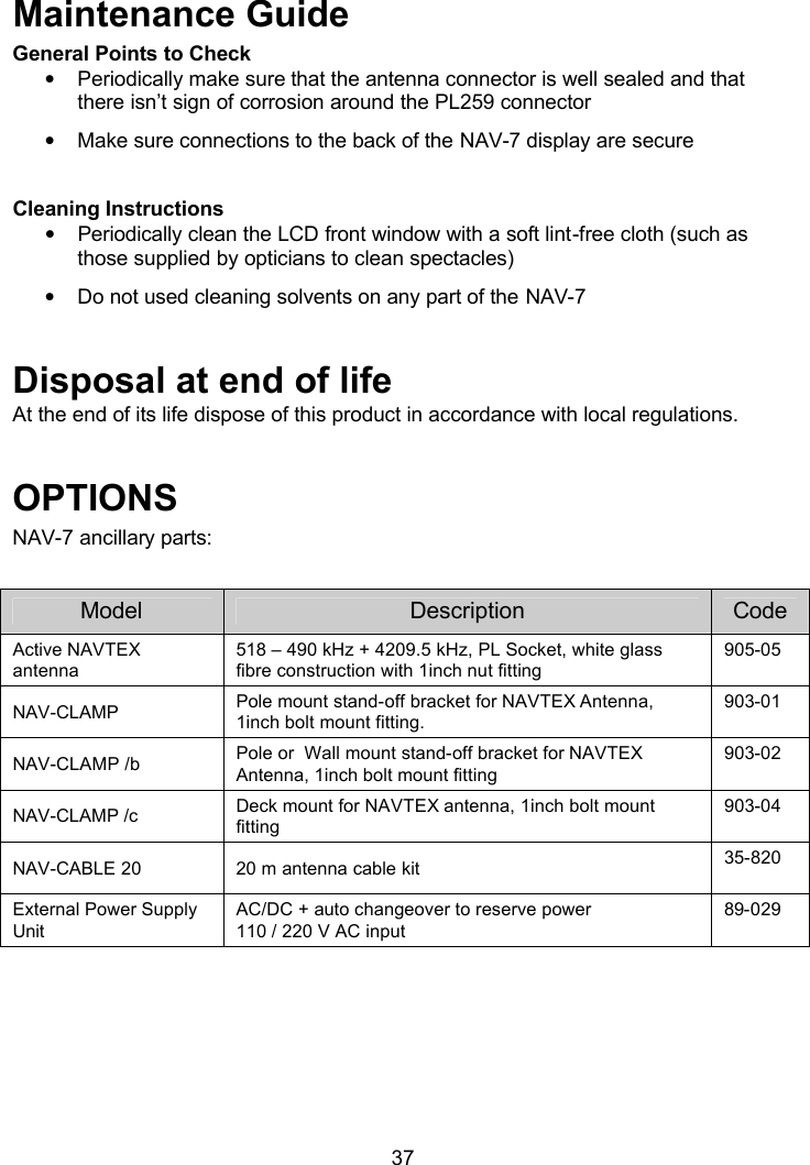  37  Maintenance Guide General Points to Check • Periodically make sure that the antenna connector is well sealed and that there isn’t sign of corrosion around the PL259 connector • Make sure connections to the back of the NAV-7 display are secure  Cleaning Instructions • Periodically clean the LCD front window with a soft lint-free cloth (such as those supplied by opticians to clean spectacles) • Do not used cleaning solvents on any part of the NAV-7  Disposal at end of life At the end of its life dispose of this product in accordance with local regulations.  OPTIONS NAV-7 ancillary parts:   Model Description Code Active NAVTEX antenna 518 – 490 kHz + 4209.5 kHz, PL Socket, white glass fibre construction with 1inch nut fitting 905-05 NAV-CLAMP Pole mount stand-off bracket for NAVTEX Antenna, 1inch bolt mount fitting. 903-01 NAV-CLAMP /b Pole or  Wall mount stand-off bracket for NAVTEX Antenna, 1inch bolt mount fitting 903-02 NAV-CLAMP /c Deck mount for NAVTEX antenna, 1inch bolt mount fitting 903-04 NAV-CABLE 20 20 m antenna cable kit 35-820 External Power Supply Unit AC/DC + auto changeover to reserve power 110 / 220 V AC input 89-029 