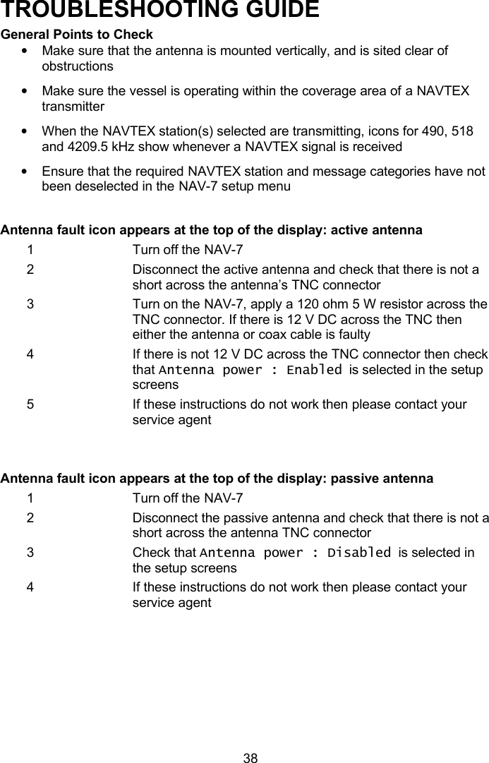   38 TROUBLESHOOTING GUIDE General Points to Check • Make sure that the antenna is mounted vertically, and is sited clear of obstructions • Make sure the vessel is operating within the coverage area of a NAVTEX transmitter • When the NAVTEX station(s) selected are transmitting, icons for 490, 518 and 4209.5 kHz show whenever a NAVTEX signal is received • Ensure that the required NAVTEX station and message categories have not been deselected in the NAV-7 setup menu  Antenna fault icon appears at the top of the display: active antenna 1 Turn off the NAV-7 2 Disconnect the active antenna and check that there is not a short across the antenna’s TNC connector  3 Turn on the NAV-7, apply a 120 ohm 5 W resistor across the TNC connector. If there is 12 V DC across the TNC then either the antenna or coax cable is faulty 4 If there is not 12 V DC across the TNC connector then check that Antenna power : Enabled  is selected in the setup screens 5 If these instructions do not work then please contact your service agent   Antenna fault icon appears at the top of the display: passive antenna 1 Turn off the NAV-7 2 Disconnect the passive antenna and check that there is not a short across the antenna TNC connector  3 Check that Antenna power : Disabled  is selected in the setup screens 4 If these instructions do not work then please contact your service agent  