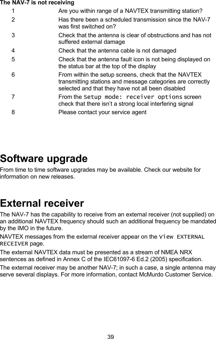   39 The NAV-7 is not receiving 1 Are you within range of a NAVTEX transmitting station? 2 Has there been a scheduled transmission since the NAV-7 was first switched on? 3 Check that the antenna is clear of obstructions and has not suffered external damage 4 Check that the antenna cable is not damaged 5 Check that the antenna fault icon is not being displayed on the status bar at the top of the display 6 From within the setup screens, check that the NAVTEX transmitting stations and message categories are correctly selected and that they have not all been disabled 7 From the Setup mode: receiver options screen check that there isn’t a strong local interfering signal 8 Please contact your service agent     Software upgrade From time to time software upgrades may be available. Check our website for information on new releases.   External receiver The NAV-7 has the capability to receive from an external receiver (not supplied) on an additional NAVTEX frequency should such an additional frequency be mandated by the IMO in the future.  NAVTEX messages from the external receiver appear on the View EXTERNAL RECEIVER page. The external NAVTEX data must be presented as a stream of NMEA NRX sentences as defined in Annex C of the IEC61097-6 Ed.2 (2005) specification.  The external receiver may be another NAV-7; in such a case, a single antenna may serve several displays. For more information, contact McMurdo Customer Service.  