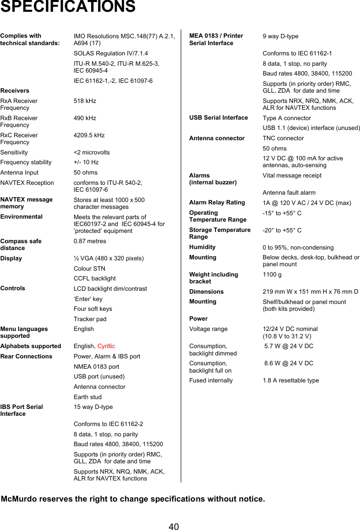   40 SPECIFICATIONS  Complies with technical standards: IMO Resolutions MSC.148(77) A.2.1, A694 (17)  SOLAS Regulation IV/7.1.4  ITU-R M.540-2, ITU-R M.625-3,  IEC 60945-4  IEC 61162-1,-2, IEC 61097-6 Receivers  RxA Receiver Frequency 518 kHz RxB Receiver Frequency 490 kHz RxC Receiver Frequency 4209.5 kHz Sensitivity &lt;2 microvolts Frequency stability +/- 10 Hz Antenna Input 50 ohms NAVTEX Reception  conforms to ITU-R 540-2,   IEC 61097-6 NAVTEX message memory Stores at least 1000 x 500            character messages Environmental Meets the relevant parts of IEC60197-2 and  IEC 60945-4 for ‘protected’ equipment Compass safe distance 0.87 metres Display ½ VGA (480 x 320 pixels)  Colour STN  CCFL backlight Controls LCD backlight dim/contrast  ‘Enter’ key  Four soft keys  Tracker pad Menu languages supported English Alphabets supported English, Cyrillic Rear Connections Power, Alarm &amp; IBS port  NMEA 0183 port  USB port (unused)  Antenna connector  Earth stud IBS Port Serial Interface 15 way D-type  Conforms to IEC 61162-2                                                            8 data, 1 stop, no parity  Baud rates 4800, 38400, 115200  Supports (in priority order) RMC, GLL, ZDA  for date and time  Supports NRX, NRQ, NMK, ACK, ALR for NAVTEX functions  MEA 0183 / Printer Serial Interface 9 way D-type  Conforms to IEC 61162-1  8 data, 1 stop, no parity  Baud rates 4800, 38400, 115200  Supports (in priority order) RMC, GLL, ZDA  for date and time  Supports NRX, NRQ, NMK, ACK, ALR for NAVTEX functions USB Serial Interface Type A connector  USB 1.1 (device) interface (unused) Antenna connector TNC connector  50 ohms  12 V DC @ 100 mA for active antennas, auto-sensing Alarms                  (internal buzzer) Vital message receipt  Antenna fault alarm Alarm Relay Rating 1A @ 120 V AC / 24 V DC (max) Operating Temperature Range -15° to +55° C Storage Temperature Range -20° to +55° C Humidity 0 to 95%, non-condensing Mounting Below decks, desk-top, bulkhead or panel mount Weight including bracket 1100 g  Dimensions 219 mm W x 151 mm H x 76 mm D Mounting Shelf/bulkhead or panel mount  (both kits provided) Power  Voltage range 12/24 V DC nominal  (10.8 V to 31.2 V) Consumption, backlight dimmed   5.7 W @ 24 V DC Consumption, backlight full on   8.6 W @ 24 V DC Fused internally 1.8 A resettable type McMurdo reserves the right to change specifications without notice.  