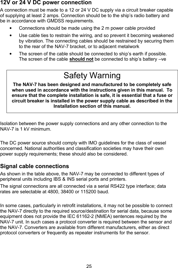  25 12V or 24 V DC power connection A connection must be made to a 12 or 24 V DC supply via a circuit breaker capable of supplying at least 2 amps. Connection should be to the ship’s radio battery and be in accordance with GMDSS requirements. • Connections should be made using the 2 m power cable provided  • Use cable ties to restrain the wiring, and so prevent it becoming weakened by vibration. The connecting cables should be restrained by securing them to the rear of the NAV-7 bracket, or to adjacent metalwork • The screen of the cable should be connected to ship’s earth if possible. The screen of the cable should not be connected to ship’s battery –ve  Safety Warning The NAV-7 has been designed and manufactured to be completely safe when used in accordance with the instructions given in this manual.  To ensure that the complete installation is safe, it is essential that a fuse or circuit breaker is installed in the power supply cable as described in the Installation section of this manual.  Isolation between the power supply connections and any other connection to the NAV-7 is 1 kV minimum.  The DC power source should comply with IMO guidelines for the class of vessel concerned. National authorities and classification societies may have their own power supply requirements; these should also be considered. Signal cable connections As shown in the table above, the NAV-7 may be connected to different types of peripheral units including IBS &amp; INS serial ports and printers. The signal connections are all connected via a serial RS422 type interface; data rates are selectable at 4800, 38400 or 115200 baud.  In some cases, particularly in retrofit installations, it may not be possible to connect the NAV-7 directly to the required source/destination for serial data, because some equipment does not provide the IEC 61162-2 (NMEA) sentences required by the NAV-7 unit. In such cases a protocol converter is required between the sensor and the NAV-7. Converters are available from different manufacturers, either as direct protocol converters or frequently as repeater instruments for the sensor.  