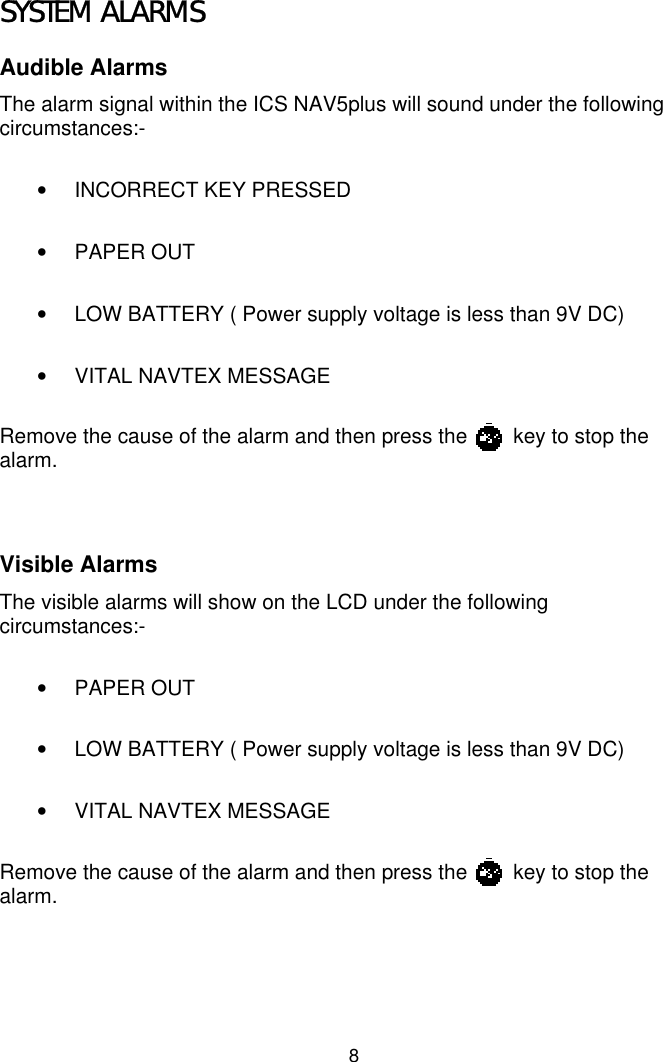 8SYSTEM ALARMSAudible AlarmsThe alarm signal within the ICS NAV5plus will sound under the followingcircumstances:-•  INCORRECT KEY PRESSED• PAPER OUT•  LOW BATTERY ( Power supply voltage is less than 9V DC)•  VITAL NAVTEX MESSAGERemove the cause of the alarm and then press the        key to stop thealarm.Visible AlarmsThe visible alarms will show on the LCD under the followingcircumstances:-• PAPER OUT•  LOW BATTERY ( Power supply voltage is less than 9V DC)•  VITAL NAVTEX MESSAGERemove the cause of the alarm and then press the        key to stop thealarm.