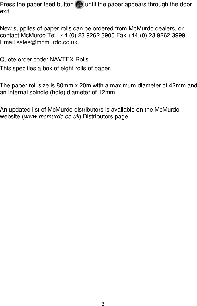 13Press the paper feed button       until the paper appears through the doorexitNew supplies of paper rolls can be ordered from McMurdo dealers, orcontact McMurdo Tel +44 (0) 23 9262 3900 Fax +44 (0) 23 9262 3999,Email sales@mcmurdo.co.uk.Quote order code: NAVTEX Rolls.This specifies a box of eight rolls of paper.The paper roll size is 80mm x 20m with a maximum diameter of 42mm andan internal spindle (hole) diameter of 12mm.An updated list of McMurdo distributors is available on the McMurdowebsite (www.mcmurdo.co.uk) Distributors page
