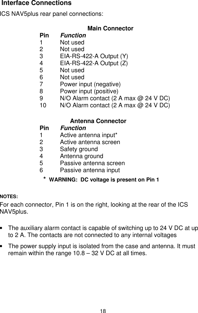 18 Interface ConnectionsICS NAV5plus rear panel connections:Main ConnectorPin Function1 Not used2 Not used3 EIA-RS-422-A Output (Y)4 EIA-RS-422-A Output (Z)5 Not used6 Not used7 Power input (negative)8 Power input (positive)9 N/O Alarm contact (2 A max @ 24 V DC)10 N/O Alarm contact (2 A max @ 24 V DC)Antenna ConnectorPin Function1 Active antenna input*2 Active antenna screen3 Safety ground4 Antenna ground5 Passive antenna screen6 Passive antenna input*  WARNING:  DC voltage is present on Pin 1NOTES:For each connector, Pin 1 is on the right, looking at the rear of the ICSNAV5plus.•  The auxiliary alarm contact is capable of switching up to 24 V DC at upto 2 A. The contacts are not connected to any internal voltages•  The power supply input is isolated from the case and antenna. It mustremain within the range 10.8 – 32 V DC at all times.