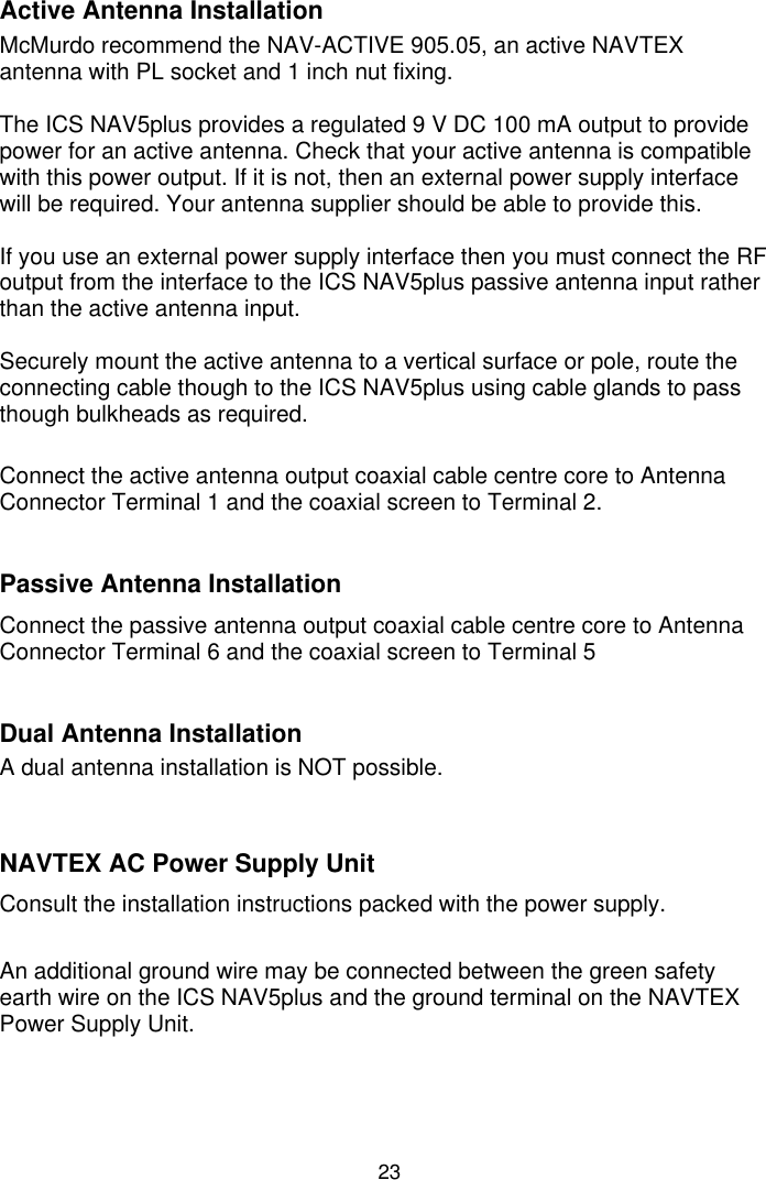 23Active Antenna InstallationMcMurdo recommend the NAV-ACTIVE 905.05, an active NAVTEXantenna with PL socket and 1 inch nut fixing.The ICS NAV5plus provides a regulated 9 V DC 100 mA output to providepower for an active antenna. Check that your active antenna is compatiblewith this power output. If it is not, then an external power supply interfacewill be required. Your antenna supplier should be able to provide this.If you use an external power supply interface then you must connect the RFoutput from the interface to the ICS NAV5plus passive antenna input ratherthan the active antenna input.Securely mount the active antenna to a vertical surface or pole, route theconnecting cable though to the ICS NAV5plus using cable glands to passthough bulkheads as required.Connect the active antenna output coaxial cable centre core to AntennaConnector Terminal 1 and the coaxial screen to Terminal 2.Passive Antenna InstallationConnect the passive antenna output coaxial cable centre core to AntennaConnector Terminal 6 and the coaxial screen to Terminal 5Dual Antenna InstallationA dual antenna installation is NOT possible.NAVTEX AC Power Supply UnitConsult the installation instructions packed with the power supply.An additional ground wire may be connected between the green safetyearth wire on the ICS NAV5plus and the ground terminal on the NAVTEXPower Supply Unit.