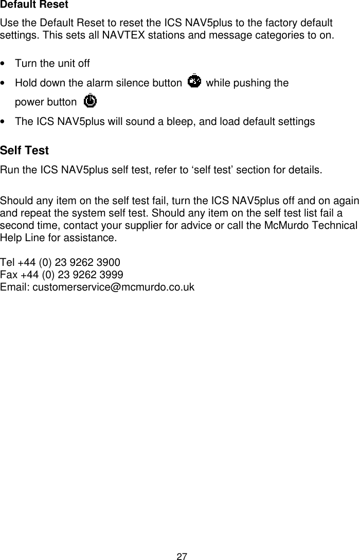 27Default ResetUse the Default Reset to reset the ICS NAV5plus to the factory defaultsettings. This sets all NAVTEX stations and message categories to on.•  Turn the unit off•  Hold down the alarm silence button        while pushing thepower button•  The ICS NAV5plus will sound a bleep, and load default settingsSelf TestRun the ICS NAV5plus self test, refer to ‘self test’ section for details.Should any item on the self test fail, turn the ICS NAV5plus off and on againand repeat the system self test. Should any item on the self test list fail asecond time, contact your supplier for advice or call the McMurdo TechnicalHelp Line for assistance.Tel +44 (0) 23 9262 3900Fax +44 (0) 23 9262 3999Email: customerservice@mcmurdo.co.uk