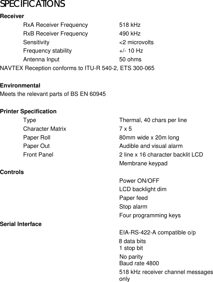 SPECIFICATIONSReceiverRxA Receiver Frequency 518 kHzRxB Receiver Frequency 490 kHzSensitivity &lt;2 microvoltsFrequency stability +/- 10 HzAntenna Input 50 ohmsNAVTEX Reception conforms to ITU-R 540-2, ETS 300-065EnvironmentalMeets the relevant parts of BS EN 60945Printer SpecificationType Thermal, 40 chars per lineCharacter Matrix 7 x 5Paper Roll 80mm wide x 20m longPaper Out Audible and visual alarmFront Panel 2 line x 16 character backlit LCDMembrane keypadControlsPower ON/OFFLCD backlight dimPaper feedStop alarmFour programming keysSerial InterfaceEIA-RS-422-A compatible o/p                                                           8 data bits1 stop bit                                             No parityBaud rate 4800518 kHz receiver channel messagesonly