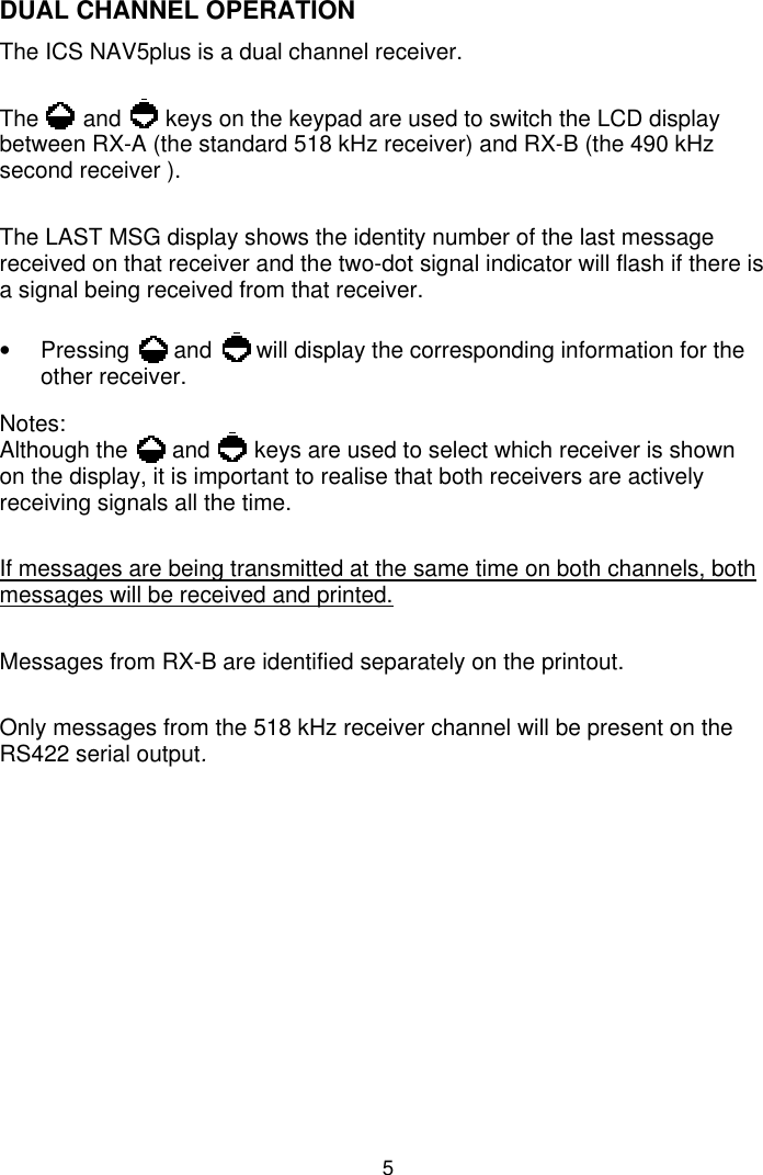 5DUAL CHANNEL OPERATIONThe ICS NAV5plus is a dual channel receiver.The       and       keys on the keypad are used to switch the LCD displaybetween RX-A (the standard 518 kHz receiver) and RX-B (the 490 kHzsecond receiver ).The LAST MSG display shows the identity number of the last messagereceived on that receiver and the two-dot signal indicator will flash if there isa signal being received from that receiver.•  Pressing       and       will display the corresponding information for theother receiver.Notes:Although the       and       keys are used to select which receiver is shownon the display, it is important to realise that both receivers are activelyreceiving signals all the time.If messages are being transmitted at the same time on both channels, bothmessages will be received and printed.Messages from RX-B are identified separately on the printout.Only messages from the 518 kHz receiver channel will be present on theRS422 serial output.