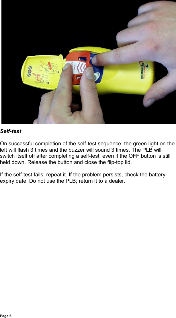 Page 6Self-testOn successful completion of the self-test sequence, the green light on theleft will flash 3 times and the buzzer will sound 3 times. The PLB willswitch itself off after completing a self-test, even if the OFF button is stillheld down. Release the button and close the flip-top lid.If the self-test fails, repeat it. If the problem persists, check the batteryexpiry date. Do not use the PLB; return it to a dealer.