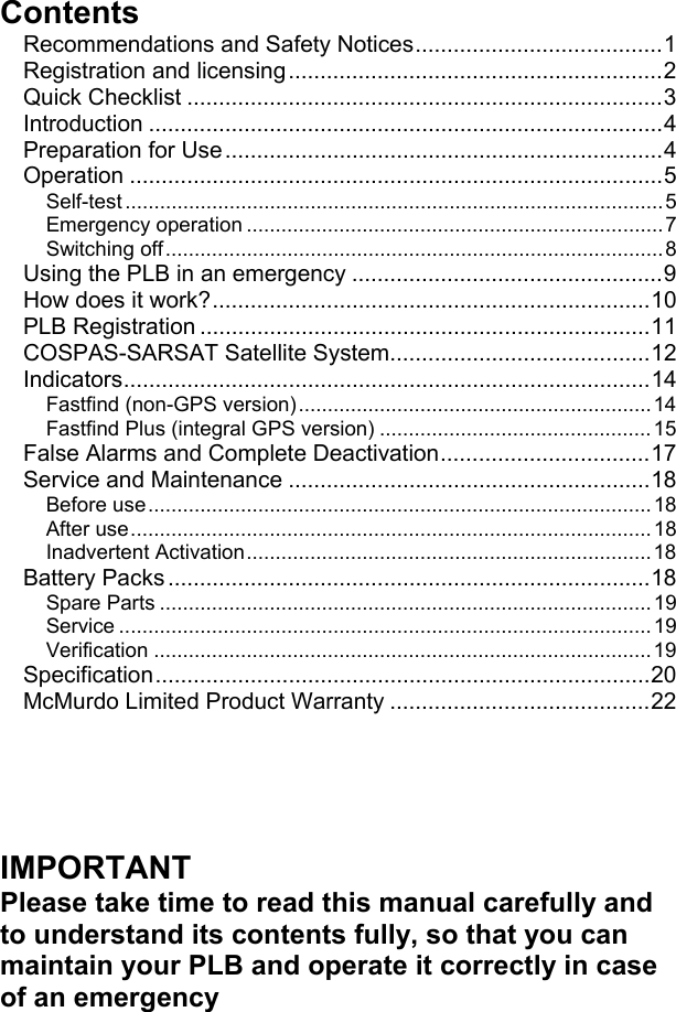 ContentsRecommendations and Safety Notices.......................................1Registration and licensing...........................................................2Quick Checklist ...........................................................................3Introduction .................................................................................4Preparation for Use.....................................................................4Operation ....................................................................................5Self-test .............................................................................................5Emergency operation ........................................................................7Switching off......................................................................................8Using the PLB in an emergency .................................................9How does it work?.....................................................................10PLB Registration .......................................................................11COSPAS-SARSAT Satellite System.........................................12Indicators...................................................................................14Fastfind (non-GPS version).............................................................14Fastfind Plus (integral GPS version) ...............................................15False Alarms and Complete Deactivation.................................17Service and Maintenance .........................................................18Before use.......................................................................................18After use.......................................................................................... 18Inadvertent Activation......................................................................18Battery Packs ............................................................................18Spare Parts .....................................................................................19Service ............................................................................................19Verification ......................................................................................19Specification..............................................................................20McMurdo Limited Product Warranty .........................................22IMPORTANTPlease take time to read this manual carefully andto understand its contents fully, so that you canmaintain your PLB and operate it correctly in caseof an emergency