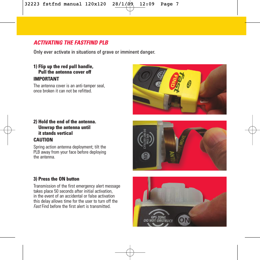 ACTIVATING THE FASTFIND PLBOnly ever activate in situations of grave or imminent danger. 2) Hold the end of the antenna.  Unwrap the antenna until it stands verticalCAUTION Spring action antenna deployment; tilt thePLB away from your face before deployingthe antenna.3) Press the ON button Transmission of the first emergency alert messagetakes place 50 seconds after initial activation, in the event of an accidental or false activation this delay allows time for the user to turn off the Fast Find before the first alert is transmitted. 1) Flip up the red pull handle, Pull the antenna cover offIMPORTANTThe antenna cover is an anti-tamper seal,once broken it can not be refitted.32223 fstfnd manual 120x120  28/1/09  12:09  Page 7