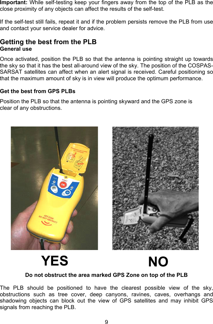  9  Important: While self-testing keep your fingers away from the top of the PLB as the close proximity of any objects can affect the results of the self-test.  If the self-test still fails, repeat it and if the problem persists remove the PLB from use and contact your service dealer for advice.  Getting the best from the PLB General use Once activated, position the  PLB so that the antenna is pointing straight up towards the sky so that it has the best all-around view of the sky. The position of the COSPAS-SARSAT satellites can affect when an alert signal is received. Careful positioning so that the maximum amount of sky is in view will produce the optimum performance.  Get the best from GPS PLBs  Position the PLB so that the antenna is pointing skyward and the GPS zone is clear of any obstructions.                          Do not obstruct the area marked GPS Zone on top of the PLB  The  PLB  should  be  positioned  to  have  the  clearest  possible  view  of  the  sky, obstructions  such  as  tree  cover,  deep  canyons,  ravines,  caves,  overhangs  and shadowing  objects  can  block  out  the  view  of  GPS  satellites  and  may  inhibit  GPS signals from reaching the PLB.    NO YES 