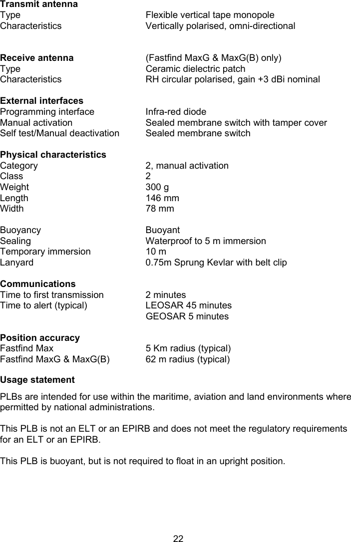 22  Transmit antenna  Type  Flexible vertical tape monopole Characteristics  Vertically polarised, omni-directional    Receive antenna  (Fastfind MaxG &amp; MaxG(B) only) Type  Ceramic dielectric patch Characteristics  RH circular polarised, gain +3 dBi nominal    External interfaces   Programming interface  Infra-red diode Manual activation  Sealed membrane switch with tamper cover Self test/Manual deactivation  Sealed membrane switch    Physical characteristics   Category   2, manual activation Class  2 Weight  300 g Length  146 mm Width  78 mm    Buoyancy  Buoyant  Sealing  Waterproof to 5 m immersion Temporary immersion  10 m Lanyard  0.75m Sprung Kevlar with belt clip   Communications   Time to first transmission  2 minutes Time to alert (typical)  LEOSAR 45 minutes   GEOSAR 5 minutes    Position accuracy      Fastfind Max  5 Km radius (typical) Fastfind MaxG &amp; MaxG(B)  62 m radius (typical)  Usage statement PLBs are intended for use within the maritime, aviation and land environments where permitted by national administrations.  This PLB is not an ELT or an EPIRB and does not meet the regulatory requirements for an ELT or an EPIRB.  This PLB is buoyant, but is not required to float in an upright position.  