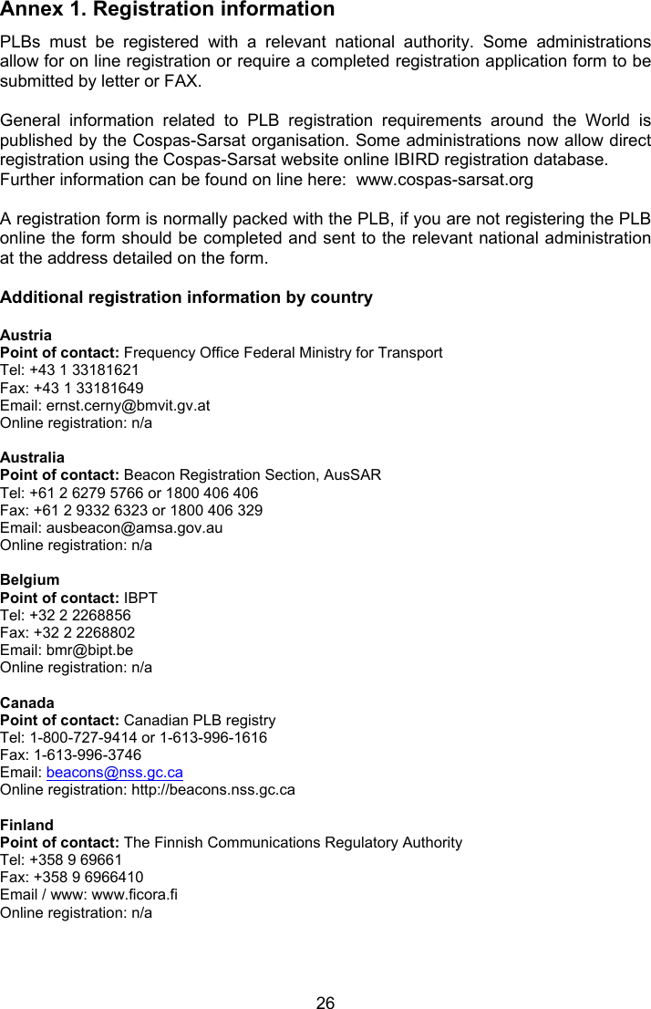  26 Annex 1. Registration information PLBs  must  be  registered  with  a  relevant  national  authority.  Some  administrations allow for on line registration or require a completed registration application form to be submitted by letter or FAX.  General  information  related  to  PLB  registration  requirements  around  the  World  is published by the Cospas-Sarsat organisation. Some administrations now allow direct registration using the Cospas-Sarsat website online IBIRD registration database. Further information can be found on line here:  www.cospas-sarsat.org  A registration form is normally packed with the PLB, if you are not registering the PLB online the form should be completed and sent to the relevant national administration at the address detailed on the form.   Additional registration information by country  Austria Point of contact: Frequency Office Federal Ministry for Transport Tel: +43 1 33181621 Fax: +43 1 33181649 Email: ernst.cerny@bmvit.gv.at Online registration: n/a  Australia Point of contact: Beacon Registration Section, AusSAR Tel: +61 2 6279 5766 or 1800 406 406 Fax: +61 2 9332 6323 or 1800 406 329 Email: ausbeacon@amsa.gov.au Online registration: n/a  Belgium Point of contact: IBPT Tel: +32 2 2268856 Fax: +32 2 2268802 Email: bmr@bipt.be Online registration: n/a  Canada Point of contact: Canadian PLB registry Tel: 1-800-727-9414 or 1-613-996-1616 Fax: 1-613-996-3746 Email: beacons@nss.gc.ca Online registration: http://beacons.nss.gc.ca  Finland Point of contact: The Finnish Communications Regulatory Authority Tel: +358 9 69661 Fax: +358 9 6966410 Email / www: www.ficora.fi  Online registration: n/a     