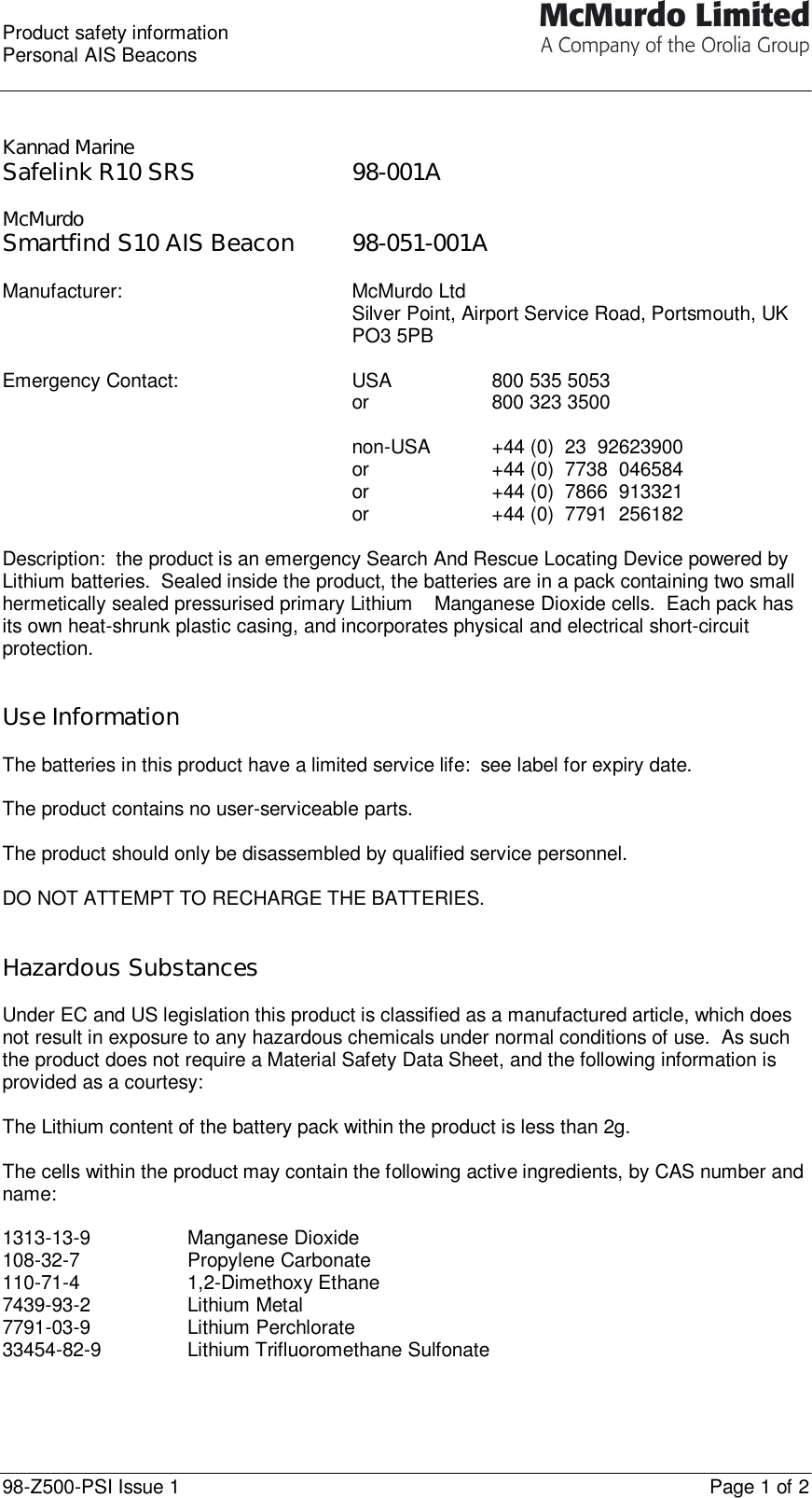  Product safety information Personal AIS Beacons  98-Z500-PSI Issue 1    Page 1 of 2   Kannad Marine Safelink R10 SRS        98-001A  McMurdo Smartfind S10 AIS Beacon 98-051-001A  Manufacturer: McMurdo Ltd Silver Point, Airport Service Road, Portsmouth, UK PO3 5PB  Emergency Contact:   USA    800 535 5053   or    800 323 3500       non-USA +44 (0)  23  92623900      or    +44 (0)  7738  046584      or    +44 (0)  7866  913321      or    +44 (0)  7791  256182    Description:  the product is an emergency Search And Rescue Locating Device powered by Lithium batteries.  Sealed inside the product, the batteries are in a pack containing two small hermetically sealed pressurised primary Lithium – Manganese Dioxide cells.  Each pack has its own heat-shrunk plastic casing, and incorporates physical and electrical short-circuit protection.   Use Information  The batteries in this product have a limited service life:  see label for expiry date.  The product contains no user-serviceable parts.  The product should only be disassembled by qualified service personnel.  DO NOT ATTEMPT TO RECHARGE THE BATTERIES.   Hazardous Substances   Under EC and US legislation this product is classified as a manufactured article, which does not result in exposure to any hazardous chemicals under normal conditions of use.  As such the product does not require a Material Safety Data Sheet, and the following information is provided as a courtesy:  The Lithium content of the battery pack within the product is less than 2g.  The cells within the product may contain the following active ingredients, by CAS number and name:  1313-13-9 Manganese Dioxide 108-32-7 Propylene Carbonate 110-71-4 1,2-Dimethoxy Ethane 7439-93-2 Lithium Metal 7791-03-9 Lithium Perchlorate 33454-82-9 Lithium Trifluoromethane Sulfonate   