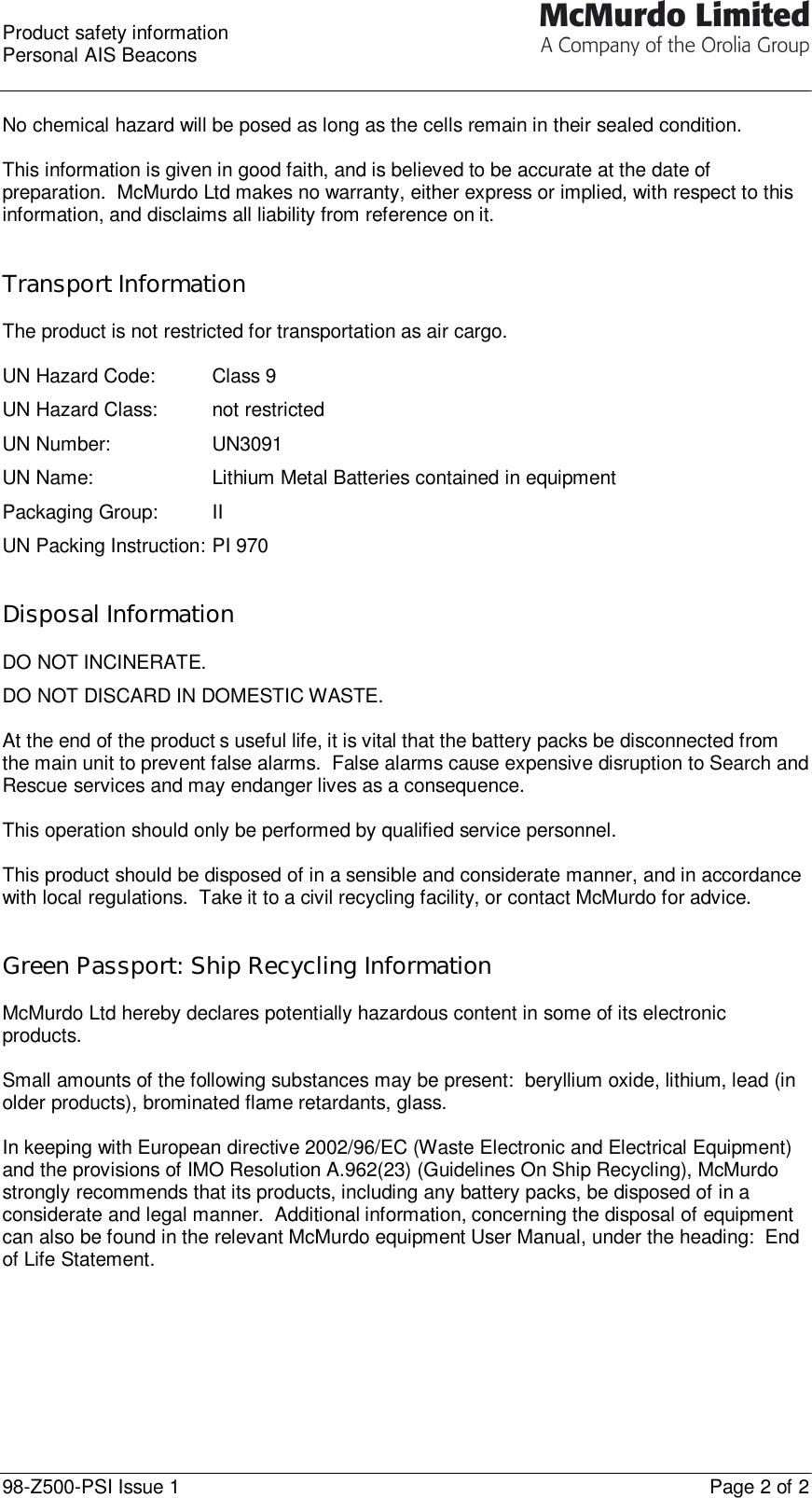  Product safety information Personal AIS Beacons  98-Z500-PSI Issue 1    Page 2 of 2  No chemical hazard will be posed as long as the cells remain in their sealed condition.  This information is given in good faith, and is believed to be accurate at the date of preparation.  McMurdo Ltd makes no warranty, either express or implied, with respect to this information, and disclaims all liability from reference on it.   Transport Information  The product is not restricted for transportation as air cargo.  UN Hazard Code:   Class 9 UN Hazard Class: not restricted UN Number:    UN3091 UN Name:    Lithium Metal Batteries contained in equipment Packaging Group: II UN Packing Instruction: PI 970   Disposal Information  DO NOT INCINERATE. DO NOT DISCARD IN DOMESTIC WASTE.  At the end of the product’s useful life, it is vital that the battery packs be disconnected from the main unit to prevent false alarms.  False alarms cause expensive disruption to Search and Rescue services and may endanger lives as a consequence.  This operation should only be performed by qualified service personnel.   This product should be disposed of in a sensible and considerate manner, and in accordance with local regulations.  Take it to a civil recycling facility, or contact McMurdo for advice.   Green Passport: Ship Recycling Information  McMurdo Ltd hereby declares potentially hazardous content in some of its electronic products.  Small amounts of the following substances may be present:  beryllium oxide, lithium, lead (in older products), brominated flame retardants, glass.  In keeping with European directive 2002/96/EC (Waste Electronic and Electrical Equipment) and the provisions of IMO Resolution A.962(23) (Guidelines On Ship Recycling), McMurdo strongly recommends that its products, including any battery packs, be disposed of in a considerate and legal manner.  Additional information, concerning the disposal of equipment can also be found in the relevant McMurdo equipment User Manual, under the heading:  End of Life Statement.   