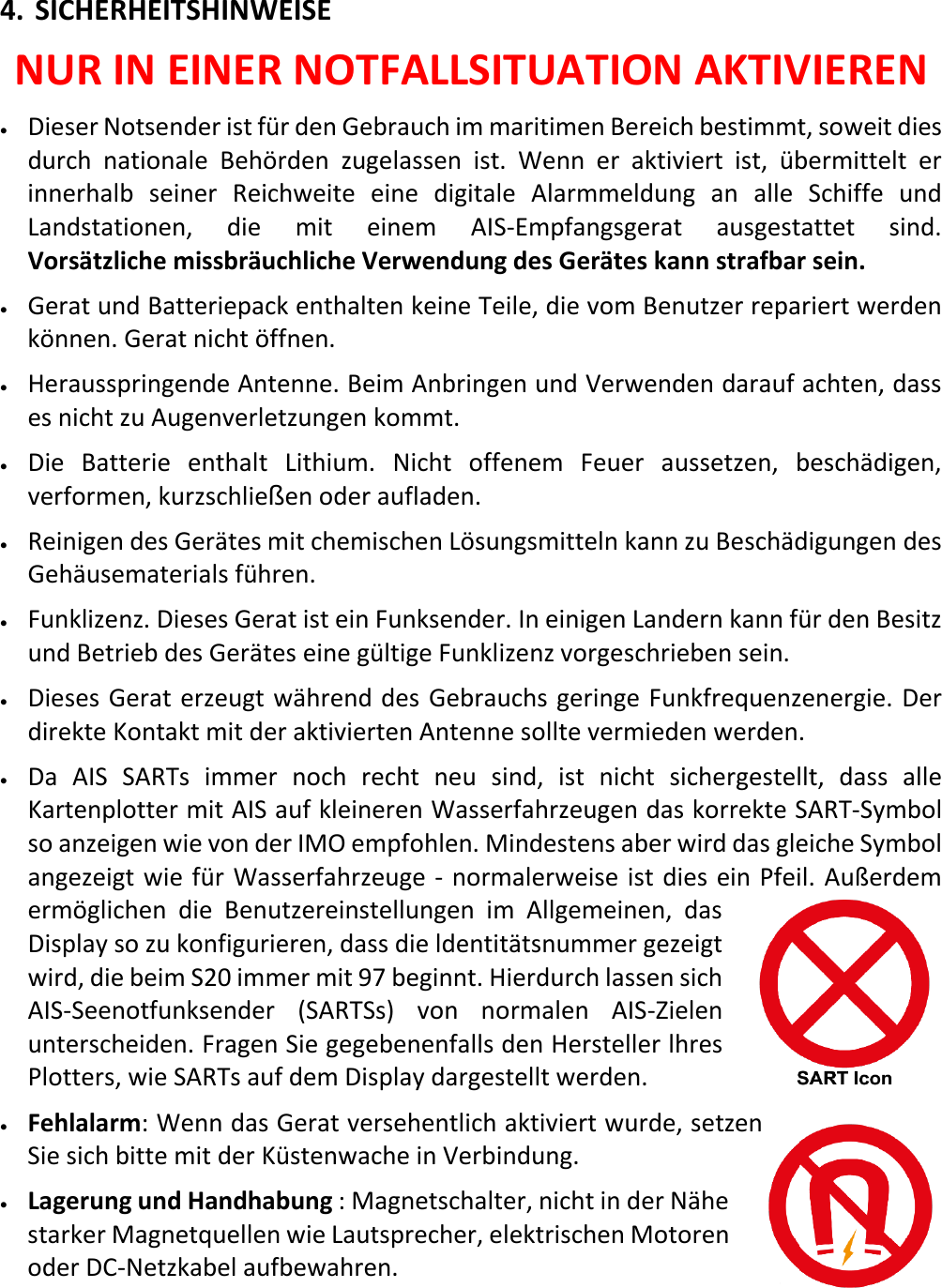   DE 21 X 4. SICHERHEITSHINWEISE NUR IN EINER NOTFALLSITUATION AKTIVIEREN • Dieser Notsender ist für den Gebrauch im maritimen Bereich bestimmt, soweit dies durch nationale Behörden zugelassen ist. Wenn er aktiviert ist,  übermittelt er innerhalb seiner Reichweite eine digitale Alarmmeldung an alle Schiffe und Landstationen, die mit einem AIS-Empfangsgerat ausgestattet sind. Vorsätzliche missbräuchliche Verwendung des Gerätes kann strafbar sein. • Gerat und Batteriepack enthalten keine Teile, die vom Benutzer repariert werden können. Gerat nicht öffnen. • Herausspringende Antenne. Beim Anbringen und Verwenden darauf achten, dass es nicht zu Augenverletzungen kommt. • Die Batterie enthalt Lithium. Nicht offenem Feuer aussetzen, beschädigen, verformen, kurzschließen oder aufladen. • Reinigen des Gerätes mit chemischen Lösungsmitteln kann zu Beschädigungen des Gehäusematerials führen. • Funklizenz. Dieses Gerat ist ein Funksender. In einigen Landern kann für den Besitz und Betrieb des Gerätes eine gültige Funklizenz vorgeschrieben sein. • Dieses Gerat erzeugt während des Gebrauchs geringe Funkfrequenzenergie. Der direkte Kontakt mit der aktivierten Antenne sollte vermieden werden. • Da AIS SARTs immer noch recht neu sind, ist nicht sichergestellt, dass alle Kartenplotter mit AIS auf kleineren Wasserfahrzeugen das korrekte SART-Symbol so anzeigen wie von der IMO empfohlen. Mindestens aber wird das gleiche Symbol angezeigt wie für Wasserfahrzeuge - normalerweise ist dies ein Pfeil. Außerdem ermöglichen die Benutzereinstellungen im Allgemeinen, das Display so zu konfigurieren, dass die ldentitätsnummer gezeigt wird, die beim S20 immer mit 97 beginnt. Hierdurch lassen sich AIS-Seenotfunksender (SARTSs) von normalen AIS-Zielen unterscheiden. Fragen Sie gegebenenfalls den Hersteller lhres Plotters, wie SARTs auf dem Display dargestellt werden. • Fehlalarm: Wenn das Gerat versehentlich aktiviert wurde, setzen Sie sich bitte mit der Küstenwache in Verbindung. • Lagerung und Handhabung : Magnetschalter, nicht in der Nähe starker Magnetquellen wie Lautsprecher, elektrischen Motoren oder DC-Netzkabel aufbewahren.   