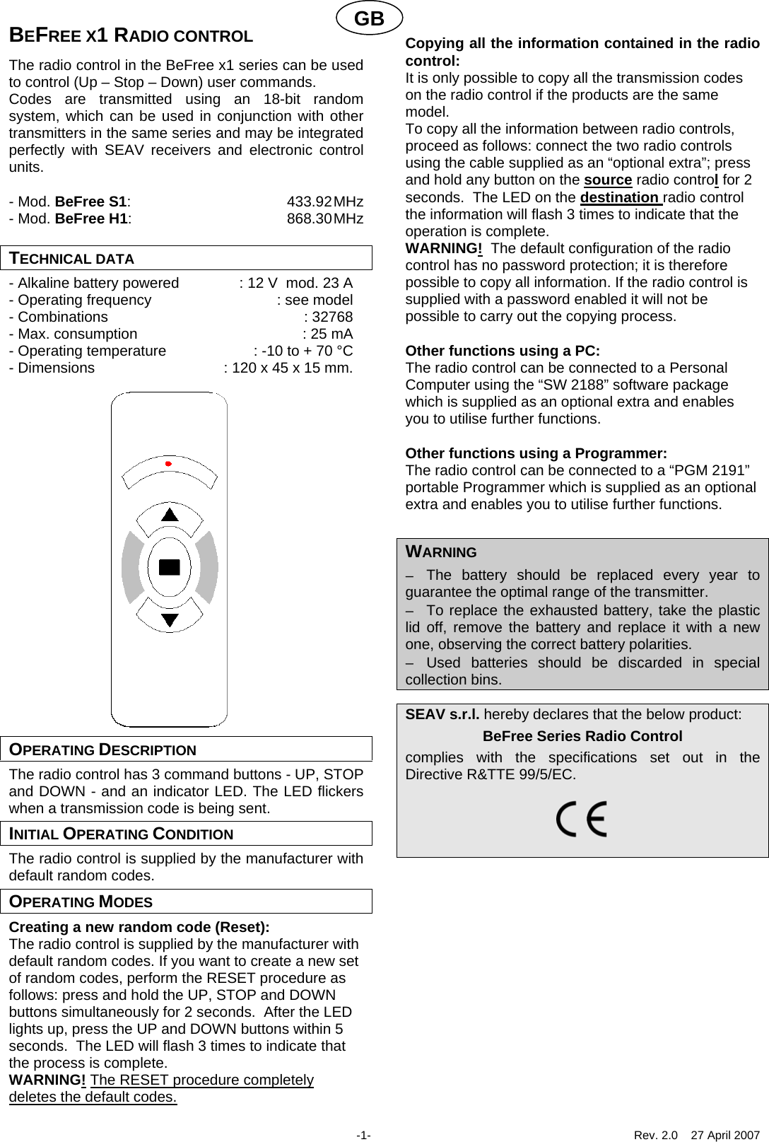 GBBEFREE X1 RADIO CONTROL The radio control in the BeFree x1 series can be used to control (Up &ndash; Stop &ndash; Down) user commands. Codes are transmitted using an 18-bit random system, which can be used in conjunction with other transmitters in the same series and may be integrated perfectly with SEAV receivers and electronic control units.  - Mod. BeFree S1: 433.92 MHz - Mod. BeFree H1: 868.30 MHz  TECHNICAL DATA - Alkaline battery powered  : 12 V  mod. 23 A - Operating frequency  : see model - Combinations  : 32768 - Max. consumption  : 25 mA - Operating temperature  : -10 to + 70 &deg;C - Dimensions  : 120 x 45 x 15 mm.                      OPERATING DESCRIPTION The radio control has 3 command buttons - UP, STOP and DOWN - and an indicator LED. The LED flickers when a transmission code is being sent. INITIAL OPERATING CONDITION The radio control is supplied by the manufacturer with default random codes. OPERATING MODES Creating a new random code (Reset): The radio control is supplied by the manufacturer with default random codes. If you want to create a new set of random codes, perform the RESET procedure as follows: press and hold the UP, STOP and DOWN buttons simultaneously for 2 seconds.  After the LED lights up, press the UP and DOWN buttons within 5 seconds.  The LED will flash 3 times to indicate that the process is complete. WARNING! The RESET procedure completely deletes the default codes.  Copying all the information contained in the radio control: It is only possible to copy all the transmission codes on the radio control if the products are the same model.  To copy all the information between radio controls, proceed as follows: connect the two radio controls using the cable supplied as an &ldquo;optional extra&rdquo;; press and hold any button on the source radio control for 2 seconds.  The LED on the destination radio control the information will flash 3 times to indicate that the operation is complete. WARNING!  The default configuration of the radio control has no password protection; it is therefore possible to copy all information. If the radio control is supplied with a password enabled it will not be possible to carry out the copying process.  Other functions using a PC: The radio control can be connected to a Personal Computer using the &ldquo;SW 2188&rdquo; software package which is supplied as an optional extra and enables you to utilise further functions.    Other functions using a Programmer: The radio control can be connected to a &ldquo;PGM 2191&rdquo; portable Programmer which is supplied as an optional extra and enables you to utilise further functions.    WARNING &minus;  The battery should be replaced every year to guarantee the optimal range of the transmitter. &minus;  To replace the exhausted battery, take the plastic lid off, remove the battery and replace it with a new one, observing the correct battery polarities. &minus;  Used batteries should be discarded in special collection bins.  SEAV s.r.l. hereby declares that the below product: BeFree Series Radio Control complies with the specifications set out in the  Directive R&amp;TTE 99/5/EC.                 -1-  Rev. 2.0    27 April 2007 