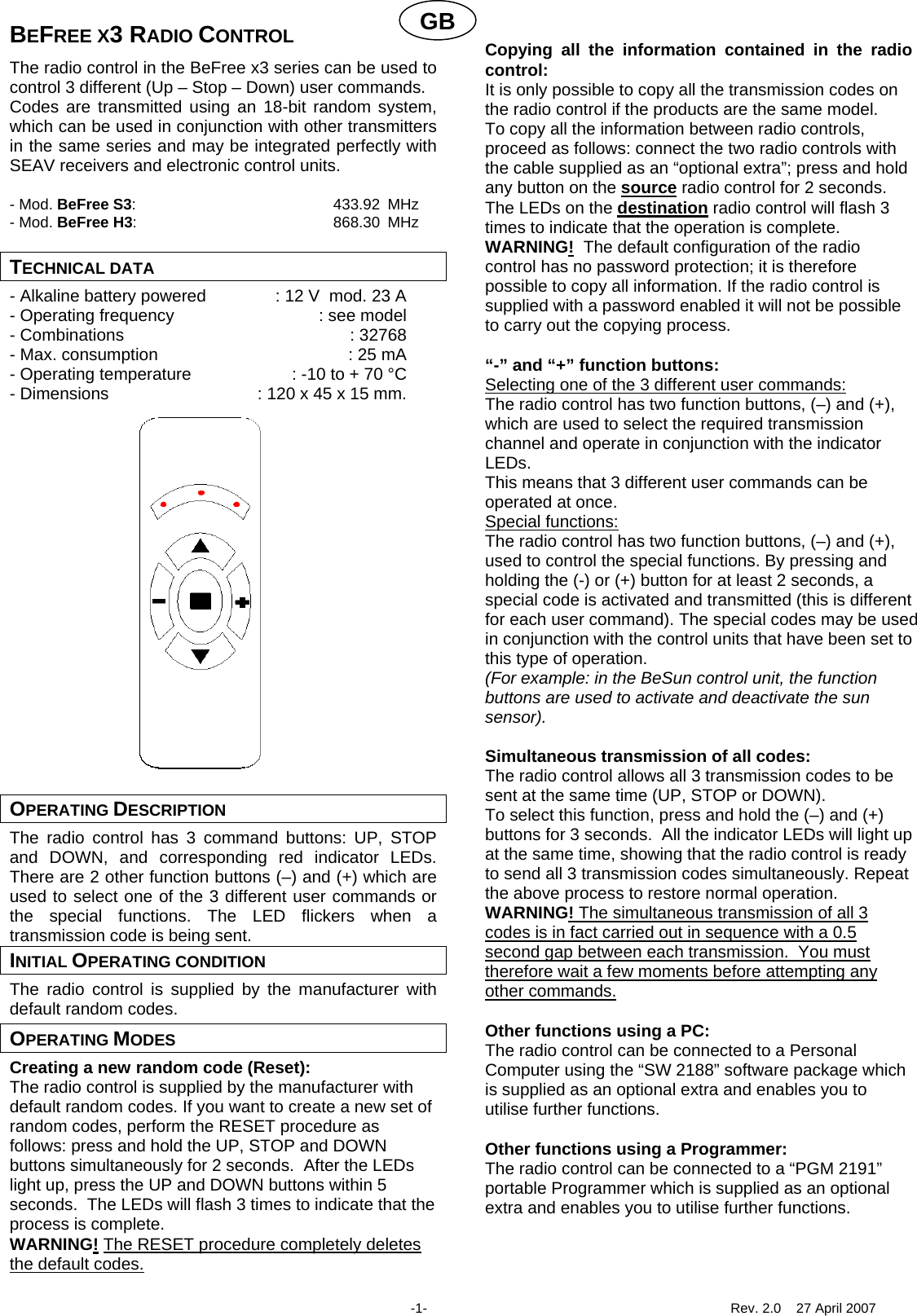 GBBEFREE X3 RADIO CONTROL The radio control in the BeFree x3 series can be used to control 3 different (Up &ndash; Stop &ndash; Down) user commands. Codes are transmitted using an 18-bit random system, which can be used in conjunction with other transmitters in the same series and may be integrated perfectly with SEAV receivers and electronic control units.  - Mod. BeFree S3: 433.92 MHz - Mod. BeFree H3: 868.30 MHz  TECHNICAL DATA - Alkaline battery powered  : 12 V  mod. 23 A - Operating frequency  : see model - Combinations  : 32768 - Max. consumption  : 25 mA - Operating temperature  : -10 to + 70 &deg;C - Dimensions  : 120 x 45 x 15 mm.                     OPERATING DESCRIPTION The radio control has 3 command buttons: UP, STOP and DOWN, and corresponding red indicator LEDs.  There are 2 other function buttons (&ndash;) and (+) which are used to select one of the 3 different user commands or the special functions. The LED flickers when a transmission code is being sent. INITIAL OPERATING CONDITION The radio control is supplied by the manufacturer with default random codes. OPERATING MODES Creating a new random code (Reset): The radio control is supplied by the manufacturer with default random codes. If you want to create a new set of random codes, perform the RESET procedure as follows: press and hold the UP, STOP and DOWN buttons simultaneously for 2 seconds.  After the LEDs light up, press the UP and DOWN buttons within 5 seconds.  The LEDs will flash 3 times to indicate that the process is complete. WARNING! The RESET procedure completely deletes the default codes.  Copying all the information contained in the radio control: It is only possible to copy all the transmission codes on the radio control if the products are the same model.  To copy all the information between radio controls, proceed as follows: connect the two radio controls with the cable supplied as an &ldquo;optional extra&rdquo;; press and hold any button on the source radio control for 2 seconds.  The LEDs on the destination radio control will flash 3 times to indicate that the operation is complete. WARNING!  The default configuration of the radio control has no password protection; it is therefore possible to copy all information. If the radio control is supplied with a password enabled it will not be possible to carry out the copying process.  &ldquo;-&rdquo; and &ldquo;+&rdquo; function buttons: Selecting one of the 3 different user commands: The radio control has two function buttons, (&ndash;) and (+), which are used to select the required transmission channel and operate in conjunction with the indicator LEDs.  This means that 3 different user commands can be operated at once. Special functions: The radio control has two function buttons, (&ndash;) and (+), used to control the special functions. By pressing and holding the (-) or (+) button for at least 2 seconds, a special code is activated and transmitted (this is different for each user command). The special codes may be used in conjunction with the control units that have been set to this type of operation. (For example: in the BeSun control unit, the function buttons are used to activate and deactivate the sun sensor).    Simultaneous transmission of all codes: The radio control allows all 3 transmission codes to be sent at the same time (UP, STOP or DOWN). To select this function, press and hold the (&ndash;) and (+) buttons for 3 seconds.  All the indicator LEDs will light up at the same time, showing that the radio control is ready to send all 3 transmission codes simultaneously. Repeat the above process to restore normal operation. WARNING! The simultaneous transmission of all 3 codes is in fact carried out in sequence with a 0.5 second gap between each transmission.  You must therefore wait a few moments before attempting any other commands. Other functions using a PC: The radio control can be connected to a Personal Computer using the &ldquo;SW 2188&rdquo; software package which is supplied as an optional extra and enables you to utilise further functions.    Other functions using a Programmer: The radio control can be connected to a &ldquo;PGM 2191&rdquo; portable Programmer which is supplied as an optional extra and enables you to utilise further functions.     -1-  Rev. 2.0    27 April 2007 