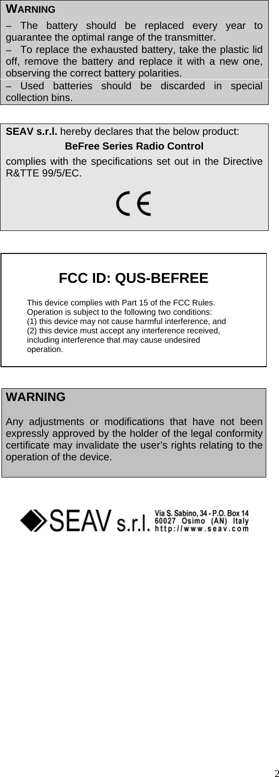 WARNING &minus;  The battery should be replaced every year to guarantee the optimal range of the transmitter. &minus;  To replace the exhausted battery, take the plastic lid off, remove the battery and replace it with a new one, observing the correct battery polarities. &minus;  Used batteries should be discarded in special collection bins.   SEAV s.r.l. hereby declares that the below product: BeFree Series Radio Control complies with the specifications set out in the Directive R&amp;TTE 99/5/EC.     FCC ID: QUS-BEFREE  This device complies with Part 15 of the FCC Rules. Operation is subject to the following two conditions:  (1) this device may not cause harmful interference, and  (2) this device must accept any interference received,  including interference that may cause undesired   operation.                    WARNING  Any adjustments or modifications that have not been expressly approved by the holder of the legal conformity certificate may invalidate the user&rsquo;s rights relating to the operation of the device.       2 