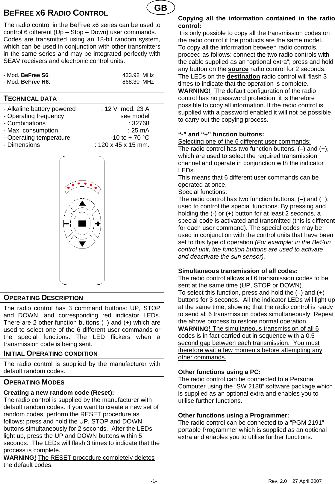 GBBEFREE X6 RADIO CONTROL The radio control in the BeFree x6 series can be used to control 6 different (Up &ndash; Stop &ndash; Down) user commands. Codes are transmitted using an 18-bit random system, which can be used in conjunction with other transmitters in the same series and may be integrated perfectly with SEAV receivers and electronic control units.  - Mod. BeFree S6: 433.92 MHz - Mod. BeFree H6: 868.30 MHz  TECHNICAL DATA - Alkaline battery powered  : 12 V  mod. 23 A - Operating frequency  : see model - Combinations  : 32768 - Max. consumption  : 25 mA - Operating temperature  : -10 to + 70 &deg;C - Dimensions  : 120 x 45 x 15 mm.                     OPERATING DESCRIPTION The radio control has 3 command buttons: UP, STOP and DOWN, and corresponding red indicator LEDs.  There are 2 other function buttons (&ndash;) and (+) which are used to select one of the 6 different user commands or the special functions. The LED flickers when a transmission code is being sent. INITIAL OPERATING CONDITION The radio control is supplied by the manufacturer with default random codes. OPERATING MODES Creating a new random code (Reset): The radio control is supplied by the manufacturer with default random codes. If you want to create a new set of random codes, perform the RESET procedure as follows: press and hold the UP, STOP and DOWN buttons simultaneously for 2 seconds.  After the LEDs light up, press the UP and DOWN buttons within 5 seconds.  The LEDs will flash 3 times to indicate that the process is complete. WARNING! The RESET procedure completely deletes the default codes.  Copying all the information contained in the radio control: It is only possible to copy all the transmission codes on the radio control if the products are the same model.  To copy all the information between radio controls, proceed as follows: connect the two radio controls with the cable supplied as an &ldquo;optional extra&rdquo;; press and hold any button on the source radio control for 2 seconds.  The LEDs on the destination radio control will flash 3 times to indicate that the operation is complete. WARNING!  The default configuration of the radio control has no password protection; it is therefore possible to copy all information. If the radio control is supplied with a password enabled it will not be possible to carry out the copying process.  &ldquo;-&rdquo; and &ldquo;+&rdquo; function buttons: Selecting one of the 6 different user commands: The radio control has two function buttons, (&ndash;) and (+), which are used to select the required transmission channel and operate in conjunction with the indicator LEDs.  This means that 6 different user commands can be operated at once. Special functions: The radio control has two function buttons, (&ndash;) and (+), used to control the special functions. By pressing and holding the (-) or (+) button for at least 2 seconds, a special code is activated and transmitted (this is different for each user command). The special codes may be used in conjunction with the control units that have been set to this type of operation.(For example: in the BeSun control unit, the function buttons are used to activate and deactivate the sun sensor).    Simultaneous transmission of all codes: The radio control allows all 6 transmission codes to be sent at the same time (UP, STOP or DOWN). To select this function, press and hold the (&ndash;) and (+) buttons for 3 seconds.  All the indicator LEDs will light up at the same time, showing that the radio control is ready to send all 6 transmission codes simultaneously. Repeat the above process to restore normal operation. WARNING! The simultaneous transmission of all 6 codes is in fact carried out in sequence with a 0.5 second gap between each transmission.  You must therefore wait a few moments before attempting any other commands. Other functions using a PC: The radio control can be connected to a Personal Computer using the &ldquo;SW 2188&rdquo; software package which is supplied as an optional extra and enables you to utilise further functions.    Other functions using a Programmer: The radio control can be connected to a &ldquo;PGM 2191&rdquo; portable Programmer which is supplied as an optional extra and enables you to utilise further functions.       -1-  Rev. 2.0    27 April 2007 