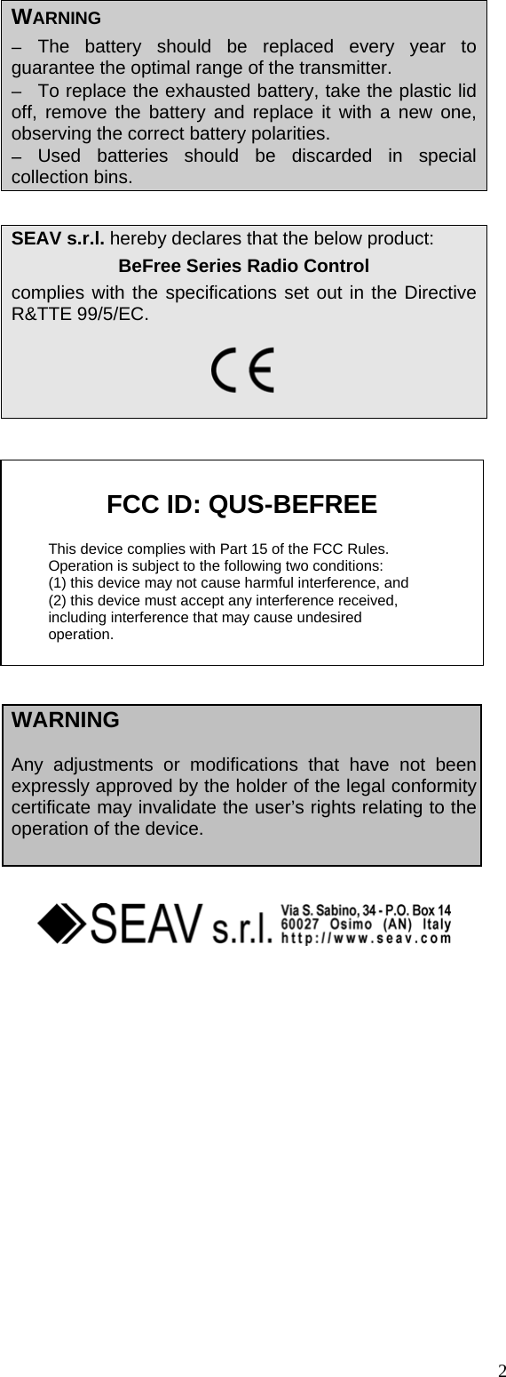  WARNING &minus;  The battery should be replaced every year to guarantee the optimal range of the transmitter. &minus;  To replace the exhausted battery, take the plastic lid off, remove the battery and replace it with a new one, observing the correct battery polarities. &minus;  Used batteries should be discarded in special collection bins.   SEAV s.r.l. hereby declares that the below product: BeFree Series Radio Control complies with the specifications set out in the Directive R&amp;TTE 99/5/EC.     FCC ID: QUS-BEFREE  This device complies with Part 15 of the FCC Rules. Operation is subject to the following two conditions:  (1) this device may not cause harmful interference, and  (2) this device must accept any interference received,  including interference that may cause undesired   operation.                    WARNING  Any adjustments or modifications that have not been expressly approved by the holder of the legal conformity certificate may invalidate the user&rsquo;s rights relating to the operation of the device.      2 